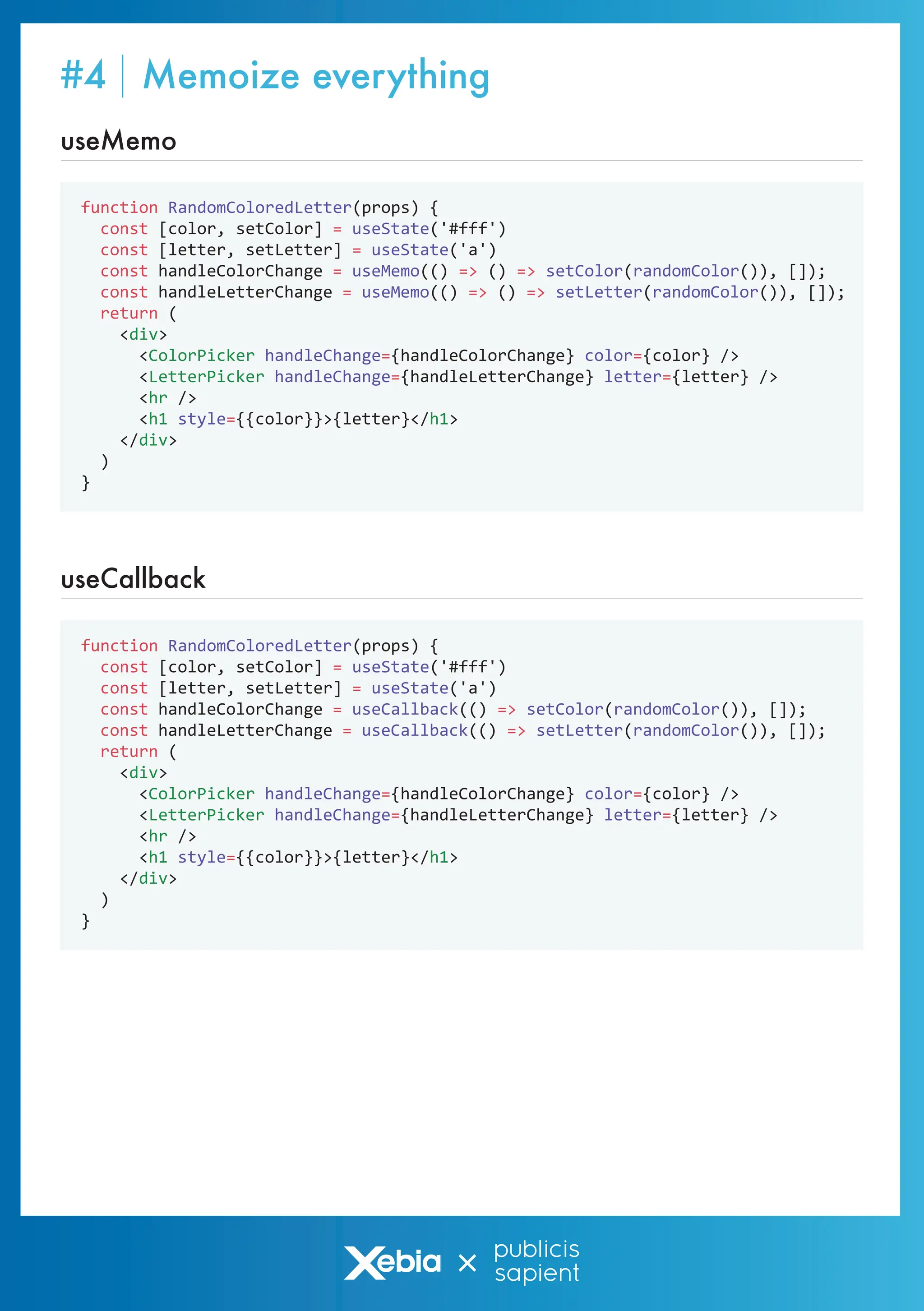 function RandomColoredLetter(props) {
const [color, setColor] = useState('#fff')
const [letter, setLetter] = useState('a')
const handleColorChange = useMemo(() => () => setColor(randomColor()), []);
const handleLetterChange = useMemo(() => () => setLetter(randomColor()), []);
return (
<div>
<ColorPicker handleChange={handleColorChange} color={color} />
<LetterPicker handleChange={handleLetterChange} letter={letter} />
<hr />
<h1 style={{color}}>{letter}</h1>
</div>
)
}
useMemo
function RandomColoredLetter(props) {
const [color, setColor] = useState('#fff')
const [letter, setLetter] = useState('a')
const handleColorChange = useCallback(() => setColor(randomColor()), []);
const handleLetterChange = useCallback(() => setLetter(randomColor()), []);
return (
<div>
<ColorPicker handleChange={handleColorChange} color={color} />
<LetterPicker handleChange={handleLetterChange} letter={letter} />
<hr />
<h1 style={{color}}>{letter}</h1>
</div>
)
}
useCallback
#4 Memoize everything
 