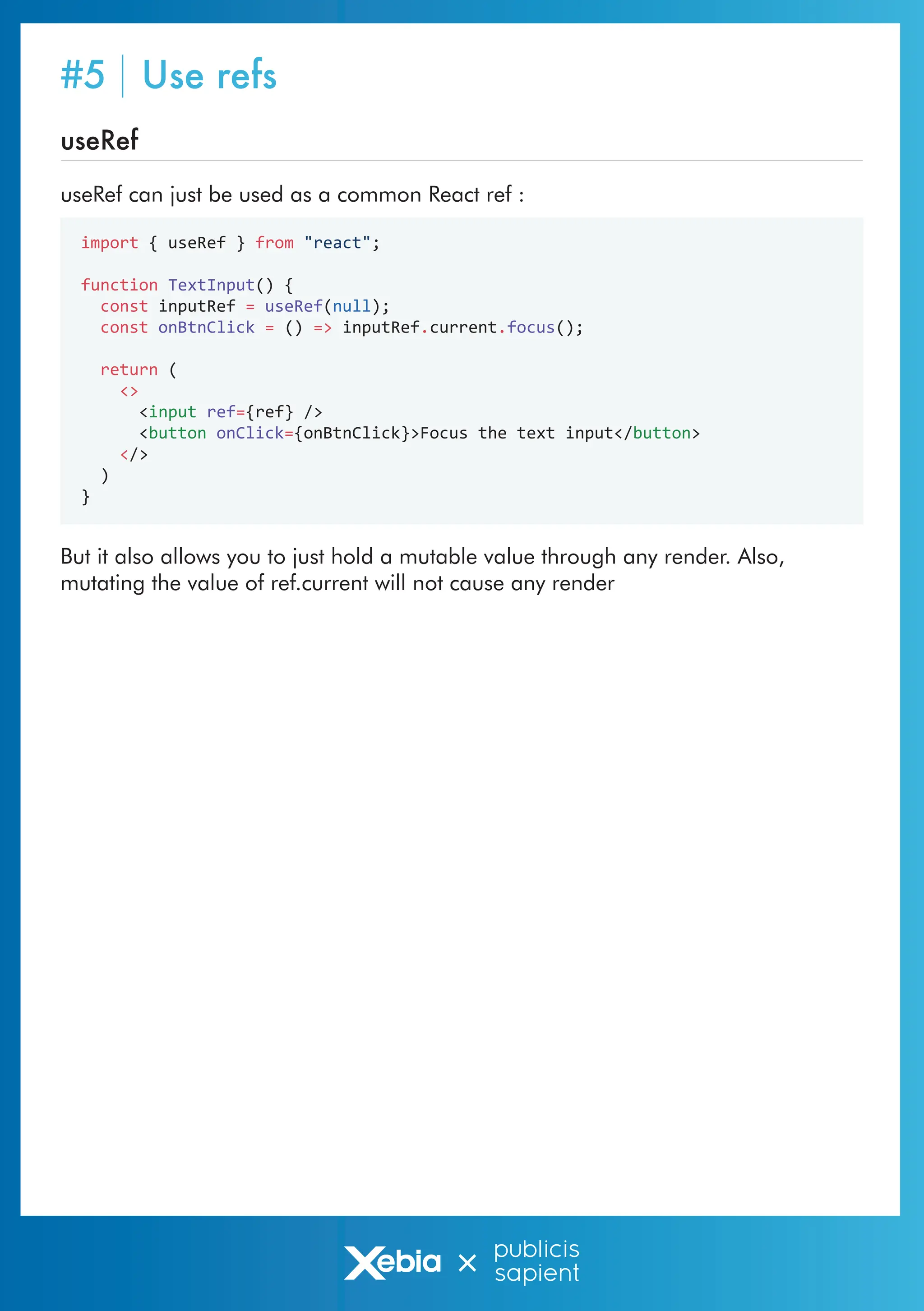 import { useRef } from "react";
function TextInput() {
const inputRef = useRef(null);
const onBtnClick = () => inputRef.current.focus();
return (
<>
<input ref={ref} />
<button onClick={onBtnClick}>Focus the text input</button>
</>
)
}
useRef
useRef can just be used as a common React ref :
But it also allows you to just hold a mutable value through any render. Also,
mutating the value of ref.current will not cause any render
#5 Use refs
 