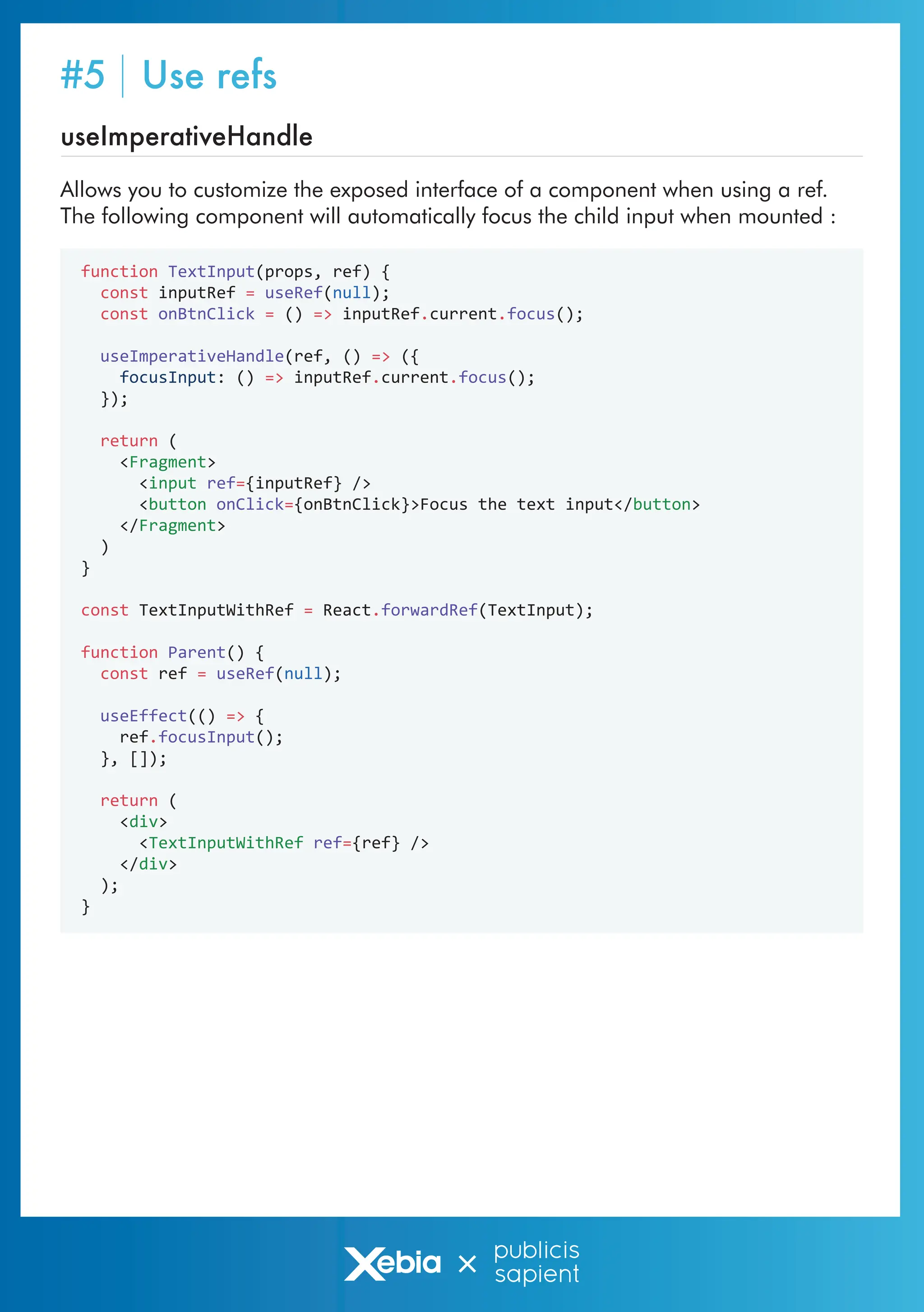 function TextInput(props, ref) {
const inputRef = useRef(null);
const onBtnClick = () => inputRef.current.focus();
useImperativeHandle(ref, () => ({
focusInput: () => inputRef.current.focus();
});
return (
<Fragment>
<input ref={inputRef} />
<button onClick={onBtnClick}>Focus the text input</button>
</Fragment>
)
}
const TextInputWithRef = React.forwardRef(TextInput);
function Parent() {
const ref = useRef(null);
useEffect(() => {
ref.focusInput();
}, []);
return (
<div>
<TextInputWithRef ref={ref} />
</div>
);
}
useImperativeHandle
Allows you to customize the exposed interface of a component when using a ref.
The following component will automatically focus the child input when mounted :
#5 Use refs
 