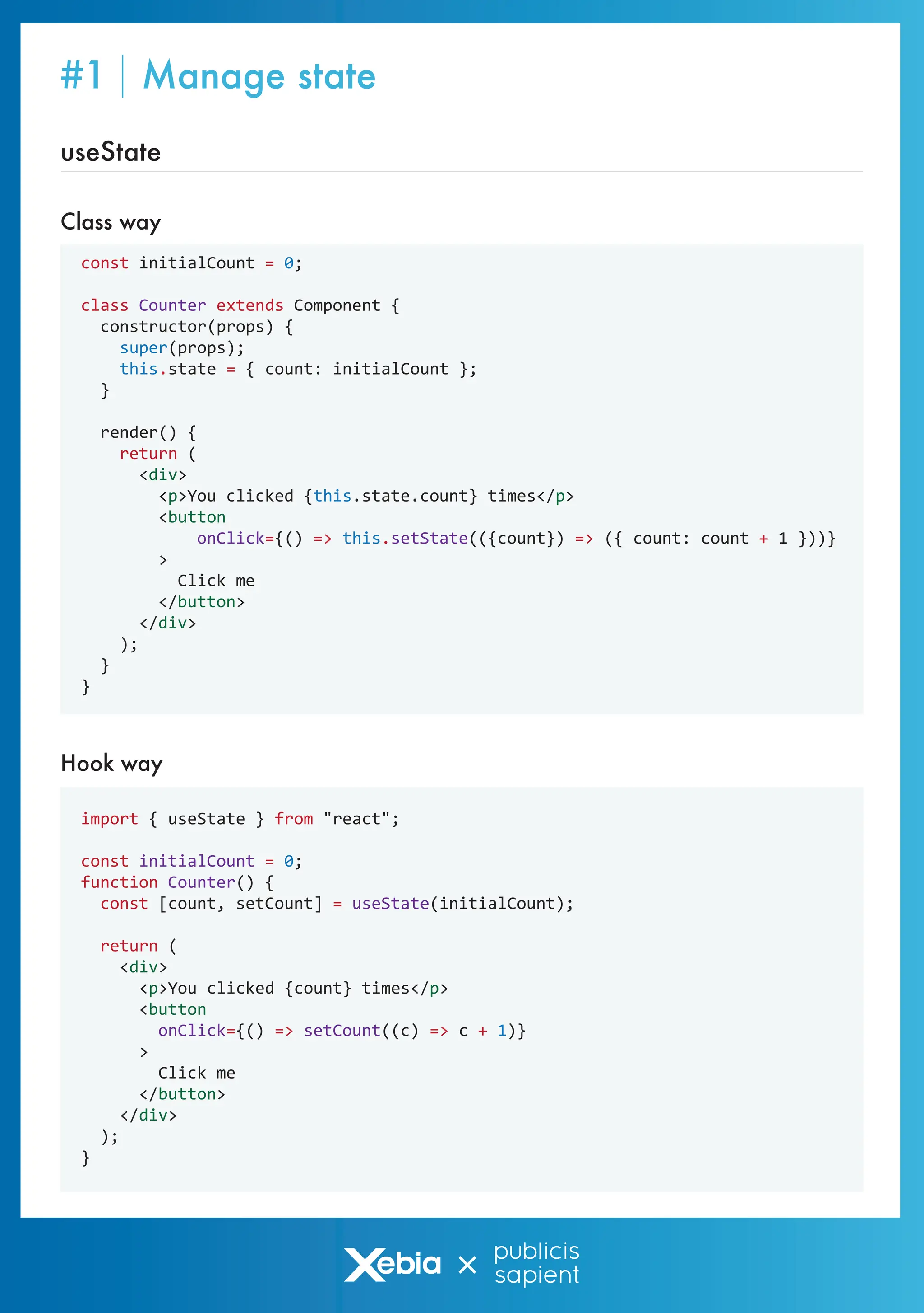 #1 Manage state
const initialCount = 0;
class Counter extends Component {
constructor(props) {
super(props);
this.state = { count: initialCount };
}
render() {
return (
<div>
<p>You clicked {this.state.count} times</p>
<button
onClick={() => this.setState(({count}) => ({ count: count + 1 }))}
>
Click me
</button>
</div>
);
}
}
import { useState } from "react";
const initialCount = 0;
function Counter() {
const [count, setCount] = useState(initialCount);
return (
<div>
<p>You clicked {count} times</p>
<button
onClick={() => setCount((c) => c + 1)}
>
Click me
</button>
</div>
);
}
Hook way
useState
Class way
 