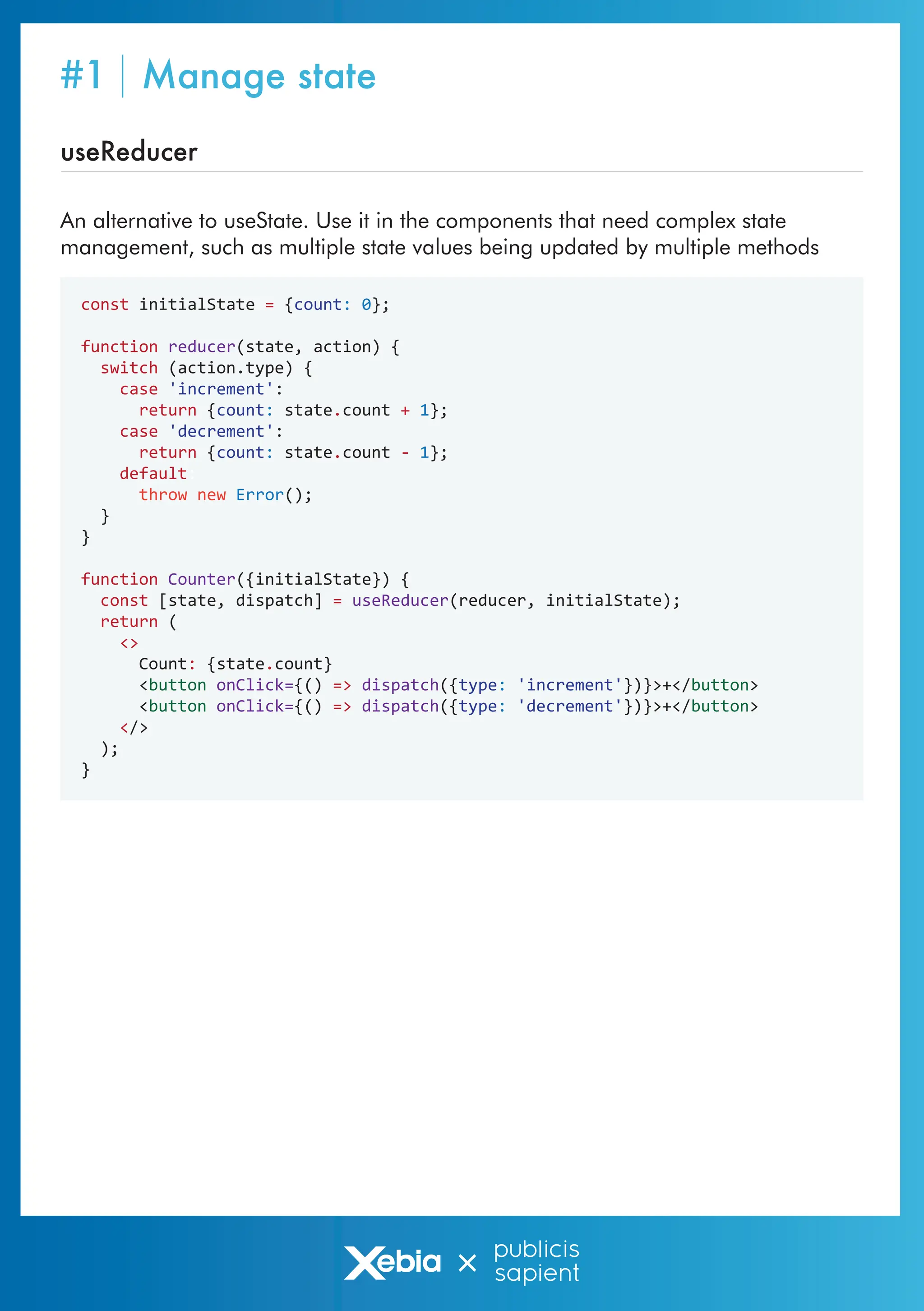 useReducer
const initialState = {count: 0};
function reducer(state, action) {
switch (action.type) {
case 'increment':
return {count: state.count + 1};
case 'decrement':
return {count: state.count - 1};
default:
throw new Error();
}
}
function Counter({initialState}) {
const [state, dispatch] = useReducer(reducer, initialState);
return (
<>
Count: {state.count}
<button onClick={() => dispatch({type: 'increment'})}>+</button>
<button onClick={() => dispatch({type: 'decrement'})}>+</button>
</>
);
}
An alternative to useState. Use it in the components that need complex state
management, such as multiple state values being updated by multiple methods
#1 Manage state
 