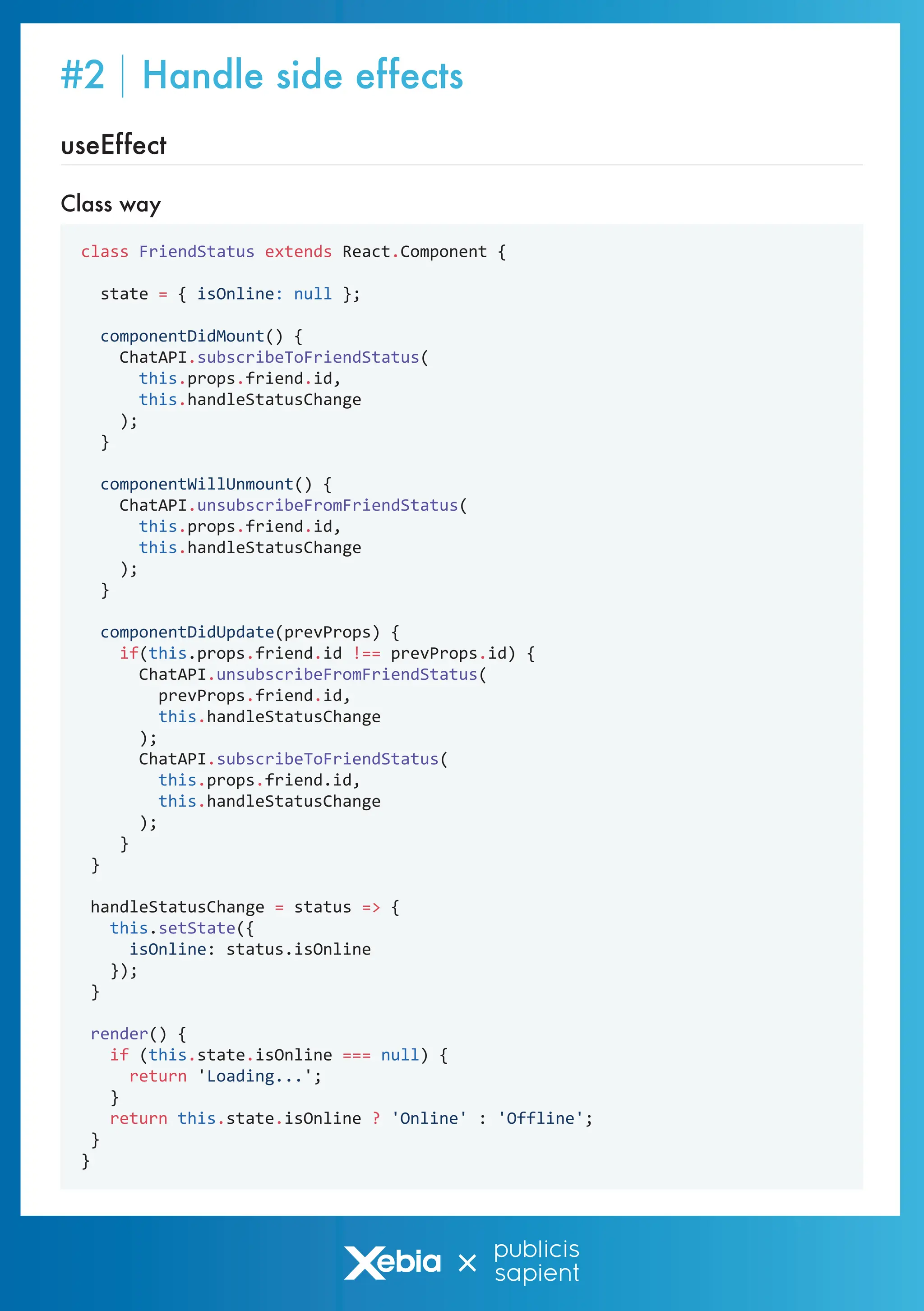 Class way
useEffect
class FriendStatus extends React.Component {
state = { isOnline: null };
componentDidMount() {
ChatAPI.subscribeToFriendStatus(
this.props.friend.id,
this.handleStatusChange
);
}
componentWillUnmount() {
ChatAPI.unsubscribeFromFriendStatus(
this.props.friend.id,
this.handleStatusChange
);
}
componentDidUpdate(prevProps) {
if(this.props.friend.id !== prevProps.id) {
ChatAPI.unsubscribeFromFriendStatus(
prevProps.friend.id,
this.handleStatusChange
);
ChatAPI.subscribeToFriendStatus(
this.props.friend.id,
this.handleStatusChange
);
}
}
handleStatusChange = status => {
this.setState({
isOnline: status.isOnline
});
}
render() {
if (this.state.isOnline === null) {
return 'Loading...';
}
return this.state.isOnline ? 'Online' : 'Offline';
}
}
#2 Handle side effects
 