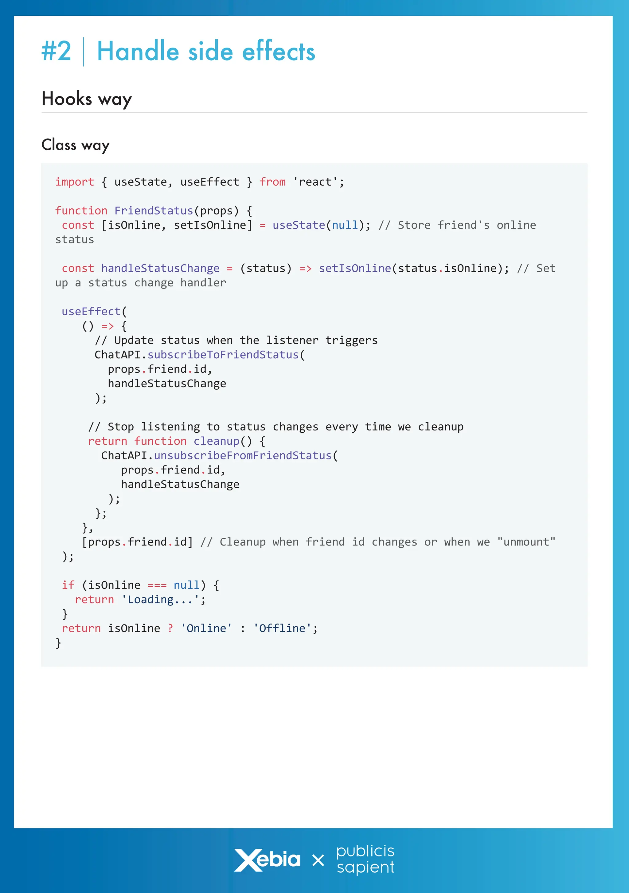 Class way
Hooks way
import { useState, useEffect } from 'react';
function FriendStatus(props) {
const [isOnline, setIsOnline] = useState(null); // Store friend's online
status
const handleStatusChange = (status) => setIsOnline(status.isOnline); // Set
up a status change handler
useEffect(
() => {
// Update status when the listener triggers
ChatAPI.subscribeToFriendStatus(
props.friend.id,
handleStatusChange
);
// Stop listening to status changes every time we cleanup
return function cleanup() {
ChatAPI.unsubscribeFromFriendStatus(
props.friend.id,
handleStatusChange
);
};
},
[props.friend.id] // Cleanup when friend id changes or when we "unmount"
);
if (isOnline === null) {
return 'Loading...';
}
return isOnline ? 'Online' : 'Offline';
}
#2 Handle side effects
 