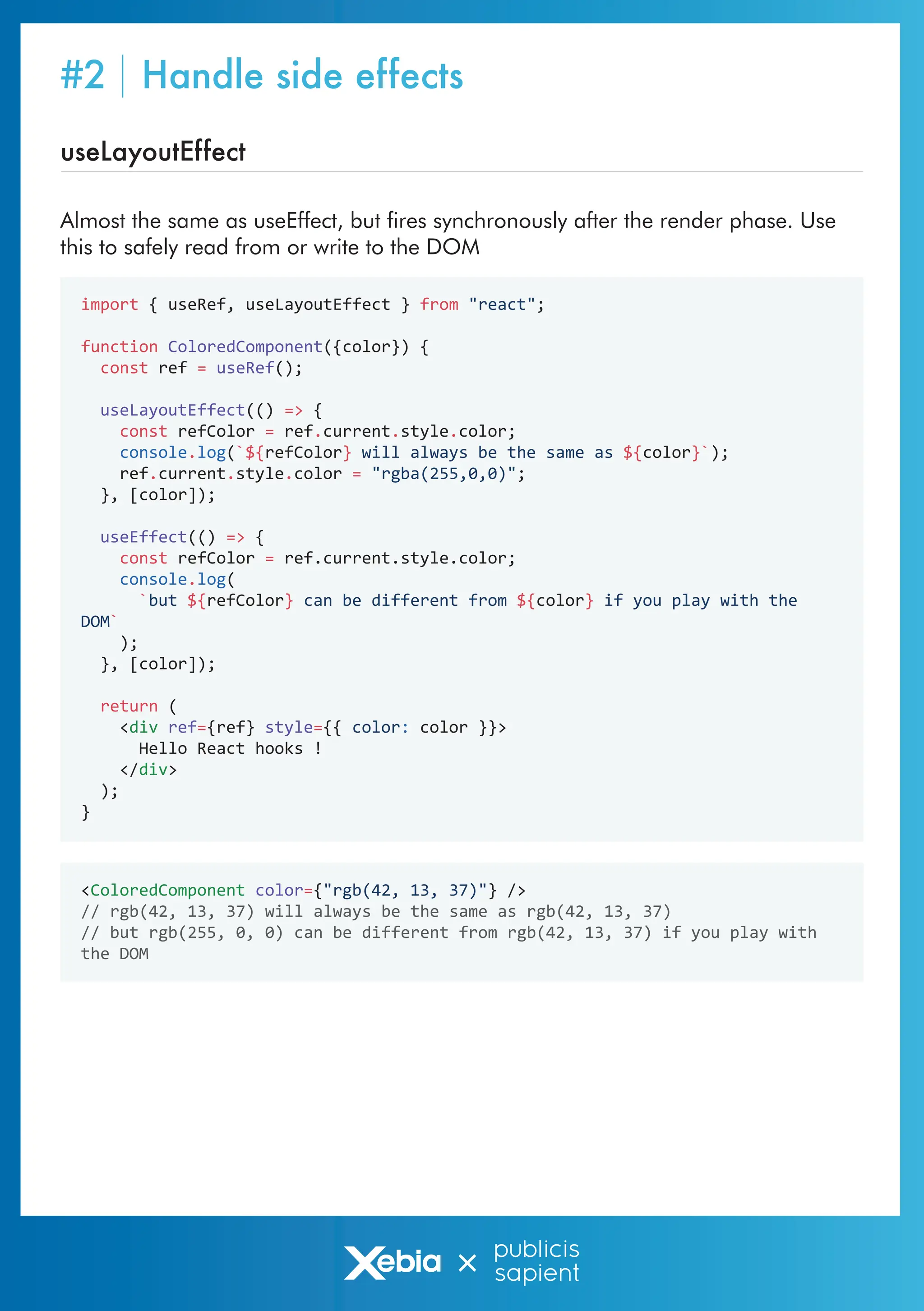 useLayoutEffect
Almost the same as useEffect, but fires synchronously after the render phase. Use
this to safely read from or write to the DOM
import { useRef, useLayoutEffect } from "react";
function ColoredComponent({color}) {
const ref = useRef();
useLayoutEffect(() => {
const refColor = ref.current.style.color;
console.log(`${refColor} will always be the same as ${color}`);
ref.current.style.color = "rgba(255,0,0)";
}, [color]);
useEffect(() => {
const refColor = ref.current.style.color;
console.log(
`but ${refColor} can be different from ${color} if you play with the
DOM`
);
}, [color]);
return (
<div ref={ref} style={{ color: color }}>
Hello React hooks !
</div>
);
}
<ColoredComponent color={"rgb(42, 13, 37)"} />
// rgb(42, 13, 37) will always be the same as rgb(42, 13, 37)
// but rgb(255, 0, 0) can be different from rgb(42, 13, 37) if you play with
the DOM
#2 Handle side effects
 