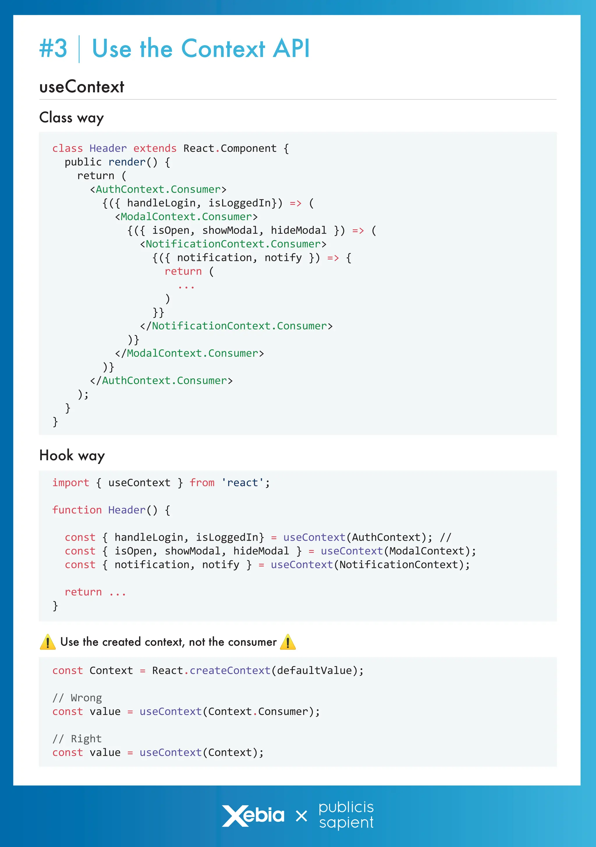class Header extends React.Component {
public render() {
return (
<AuthContext.Consumer>
{({ handleLogin, isLoggedIn}) => (
<ModalContext.Consumer>
{({ isOpen, showModal, hideModal }) => (
<NotificationContext.Consumer>
{({ notification, notify }) => {
return (
...
)
}}
</NotificationContext.Consumer>
)}
</ModalContext.Consumer>
)}
</AuthContext.Consumer>
);
}
}
import { useContext } from 'react';
function Header() {
const { handleLogin, isLoggedIn} = useContext(AuthContext); //
const { isOpen, showModal, hideModal } = useContext(ModalContext);
const { notification, notify } = useContext(NotificationContext);
return ...
}
Hook way
const Context = React.createContext(defaultValue);
// Wrong
const value = useContext(Context.Consumer);
// Right
const value = useContext(Context);
Use the created context, not the consumer
useContext
Class way
#3 Use the Context API
 
