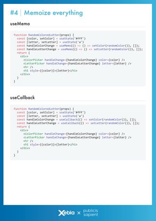 function RandomColoredLetter(props) {
const [color, setColor] = useState('#fff')
const [letter, setLetter] = useState('a')
const handleColorChange = useMemo(() => () => setColor(randomColor()), []);
const handleLetterChange = useMemo(() => () => setLetter(randomColor()), []);
return (
<div>
<ColorPicker handleChange={handleColorChange} color={color} />
<LetterPicker handleChange={handleLetterChange} letter={letter} />
<hr />
<h1 style={{color}}>{letter}</h1>
</div>
)
}
useMemo
function RandomColoredLetter(props) {
const [color, setColor] = useState('#fff')
const [letter, setLetter] = useState('a')
const handleColorChange = useCallback(() => setColor(randomColor()), []);
const handleLetterChange = useCallback(() => setLetter(randomColor()), []);
return (
<div>
<ColorPicker handleChange={handleColorChange} color={color} />
<LetterPicker handleChange={handleLetterChange} letter={letter} />
<hr />
<h1 style={{color}}>{letter}</h1>
</div>
)
}
useCallback
#4 Memoize everything
 