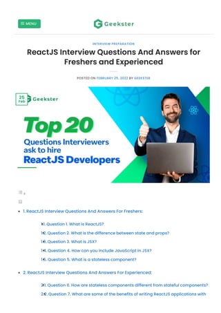 1.
1.1.
1.2.
1.3.
1.4.
1.5.
2.
2.1.
2.2.
ReactJS Interview Questions And Answers for
Freshers and Experienced
POSTED ON FEBRUARY 25, 2022 BY GEEKSTER
ReactJS Interview Questions And Answers For Freshers:
Question 1. What is ReactJS?
Question 2. What is the difference between state and props?
Question 3. What is JSX?
Question 4. How can you include JavaScript in JSX?
Question 5. What is a stateless component?
ReactJS Interview Questions And Answers For Experienced:
Question 6. How are stateless components different from stateful components?
Question 7. What are some of the benefits of writing ReactJS applications with
INTERVIEW PREPARATION
25
Feb
MENU

 