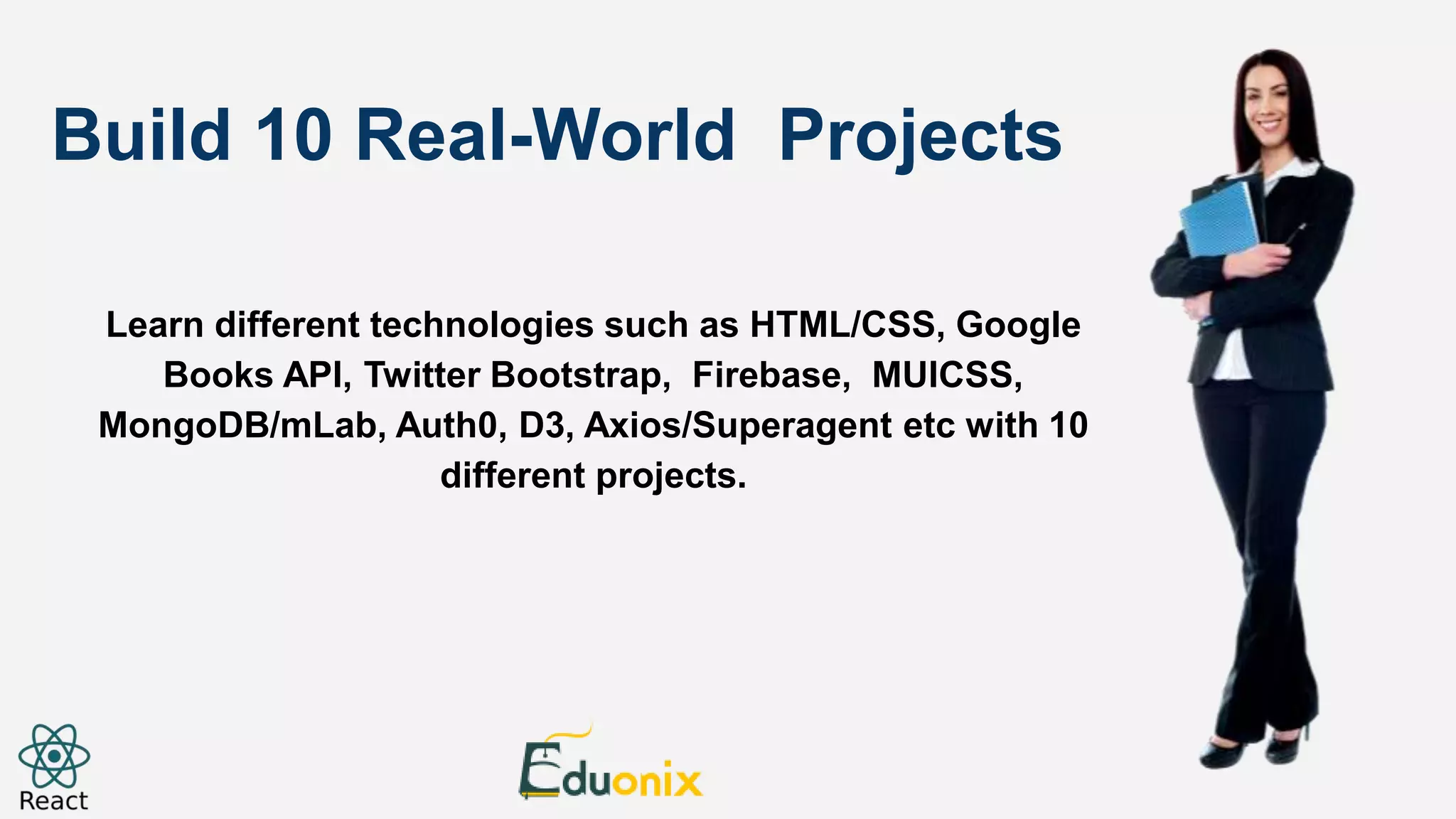 Build 10 Real-World Projects Learn different technologies such as HTML/CSS, Google Books API, Twitter Bootstrap, Firebase, MUICSS, MongoDB/mLab, Auth0, D3, Axios/Superagent etc with 10 different projects. 