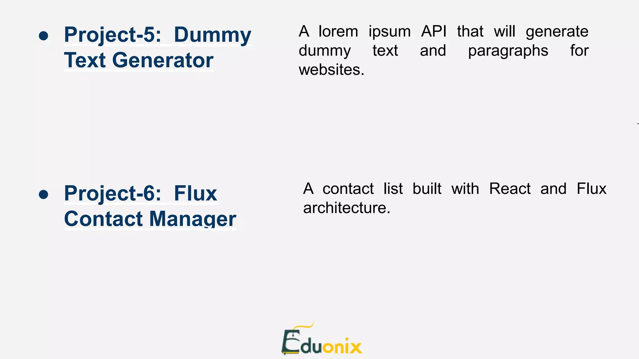 A lorem ipsum API that will generate dummy text and paragraphs for websites. A contact list built with React and Flux architecture. ● Project-5: Dummy Text Generator ● Project-6: Flux Contact Manager 