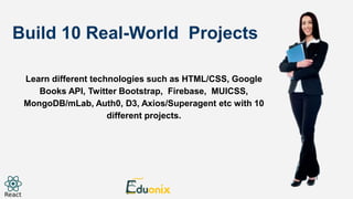 Build 10 Real-World Projects
Learn different technologies such as HTML/CSS, Google
Books API, Twitter Bootstrap, Firebase, MUICSS,
MongoDB/mLab, Auth0, D3, Axios/Superagent etc with 10
different projects.
 