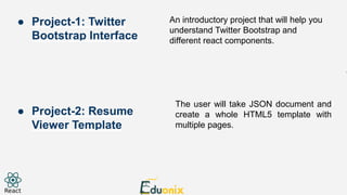An introductory project that will help you
understand Twitter Bootstrap and
different react components.
The user will take JSON document and
create a whole HTML5 template with
multiple pages.
● Project-1: Twitter
Bootstrap Interface
● Project-2: Resume
Viewer Template
 