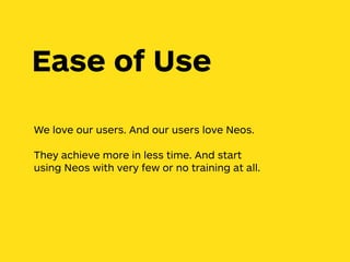 We love our users. And our users love Neos.
They achieve more in less time. And start
using Neos with very few or no training at all.
Ease of Use
 