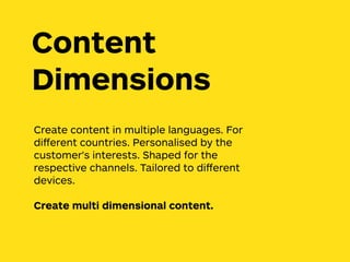 Create content in multiple languages. For
diﬀerent countries. Personalised by the
customer's interests. Shaped for the
respective channels. Tailored to diﬀerent
devices.
Create multi dimensional content.
Content
Dimensions
 