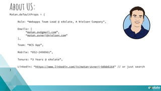 About US:
Matan.defaultProps = {
Role: “Webapps Team Lead @ eXelate, A Nielsen Company",
Emails: [
“matan.av@gmail.com”,
“matan.avneri@nielsen.com"
],
Team: “NCS App”,
Mobile: “052-2490961”,
Tenure: “3 Years @ eXelate”,
Linkedin: “https://www.linkedin.com/in/matan-avneri-b8bb6164" // or just search
}
 