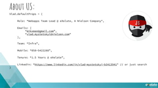 About US:
Vlad.defaultProps = {
Role: “Webapps Team Lead @ eXelate, A Nielsen Company",
Emails: [
“mikxman@gmail.com”,
“vlad.mystetskyi@nielsen.com"
],
Team: “Infra”,
Mobile: “058-5422288”,
Tenure: “1.5 Years @ eXelate”,
Linkedin: “https://www.linkedin.com/in/vlad-mystetskyi-b3413941" // or just search
}
 