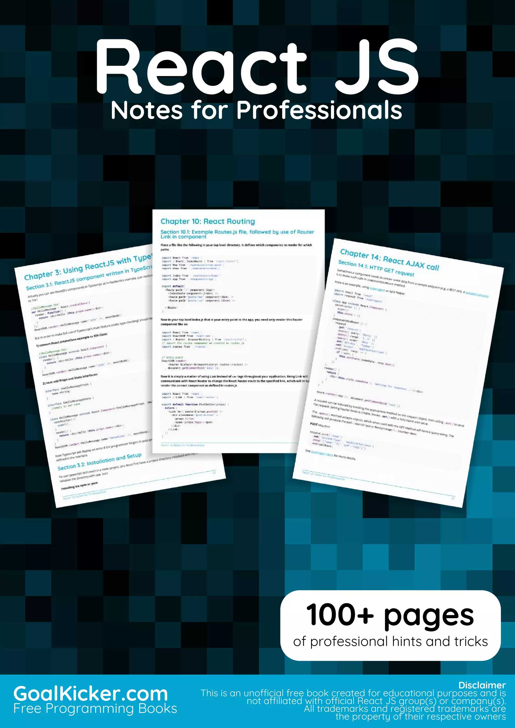 React JS
Notes for Professionals
React JSNotes for Professionals
GoalKicker.com
Free Programming Books
Disclaimer
This is an unocial free book created for educational purposes and is
not aliated with ocial React JS group(s) or company(s).
All trademarks and registered trademarks are
the property of their respective owners
100+ pages
of professional hints and tricks
 