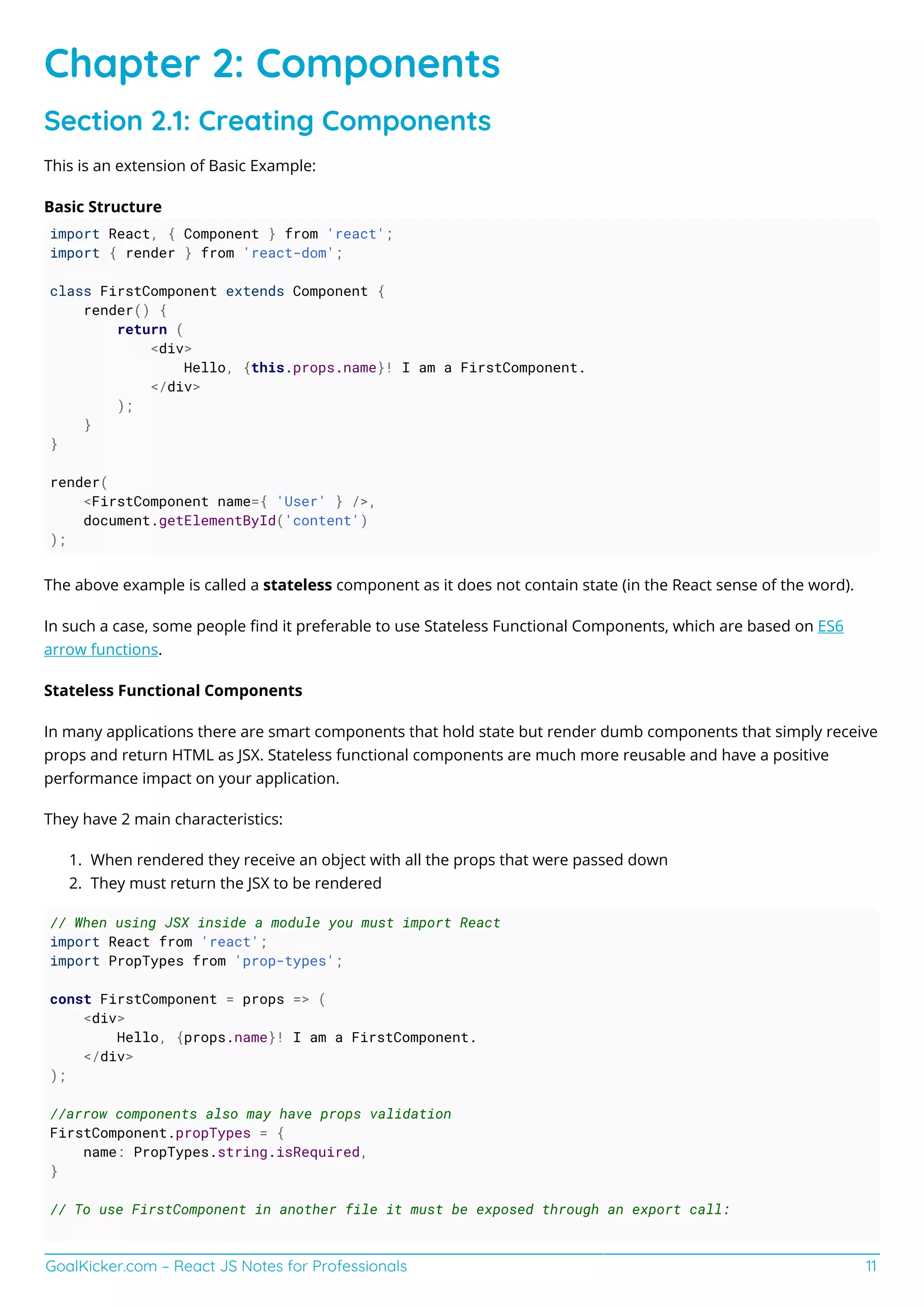 GoalKicker.com – React JS Notes for Professionals 11
Chapter 2: Components
Section 2.1: Creating Components
This is an extension of Basic Example:
Basic Structure
import React, { Component } from 'react';
import { render } from 'react-dom';
class FirstComponent extends Component {
render() {
return (
<div>
Hello, {this.props.name}! I am a FirstComponent.
</div>
);
}
}
render(
<FirstComponent name={ 'User' } />,
document.getElementById('content')
);
The above example is called a stateless component as it does not contain state (in the React sense of the word).
In such a case, some people ﬁnd it preferable to use Stateless Functional Components, which are based on ES6
arrow functions.
Stateless Functional Components
In many applications there are smart components that hold state but render dumb components that simply receive
props and return HTML as JSX. Stateless functional components are much more reusable and have a positive
performance impact on your application.
They have 2 main characteristics:
When rendered they receive an object with all the props that were passed down1.
They must return the JSX to be rendered2.
// When using JSX inside a module you must import React
import React from 'react';
import PropTypes from 'prop-types';
const FirstComponent = props => (
<div>
Hello, {props.name}! I am a FirstComponent.
</div>
);
//arrow components also may have props validation
FirstComponent.propTypes = {
name: PropTypes.string.isRequired,
}
// To use FirstComponent in another file it must be exposed through an export call:
 