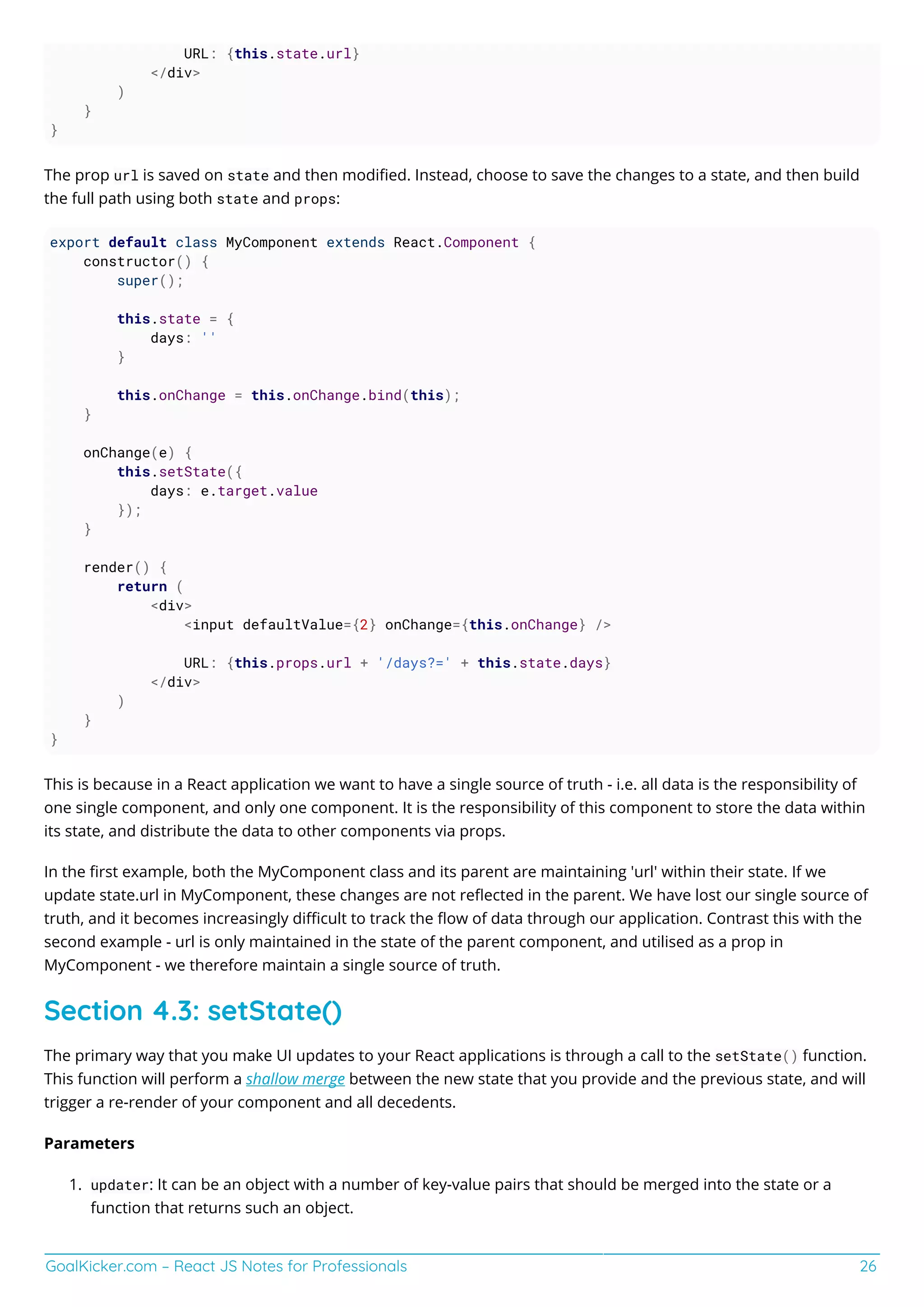GoalKicker.com – React JS Notes for Professionals 26
URL: {this.state.url}
</div>
)
}
}
The prop url is saved on state and then modiﬁed. Instead, choose to save the changes to a state, and then build
the full path using both state and props:
export default class MyComponent extends React.Component {
constructor() {
super();
this.state = {
days: ''
}
this.onChange = this.onChange.bind(this);
}
onChange(e) {
this.setState({
days: e.target.value
});
}
render() {
return (
<div>
<input defaultValue={2} onChange={this.onChange} />
URL: {this.props.url + '/days?=' + this.state.days}
</div>
)
}
}
This is because in a React application we want to have a single source of truth - i.e. all data is the responsibility of
one single component, and only one component. It is the responsibility of this component to store the data within
its state, and distribute the data to other components via props.
In the ﬁrst example, both the MyComponent class and its parent are maintaining 'url' within their state. If we
update state.url in MyComponent, these changes are not reﬂected in the parent. We have lost our single source of
truth, and it becomes increasingly diﬃcult to track the ﬂow of data through our application. Contrast this with the
second example - url is only maintained in the state of the parent component, and utilised as a prop in
MyComponent - we therefore maintain a single source of truth.
Section 4.3: setState()
The primary way that you make UI updates to your React applications is through a call to the setState() function.
This function will perform a shallow merge between the new state that you provide and the previous state, and will
trigger a re-render of your component and all decedents.
Parameters
updater: It can be an object with a number of key-value pairs that should be merged into the state or a1.
function that returns such an object.
 