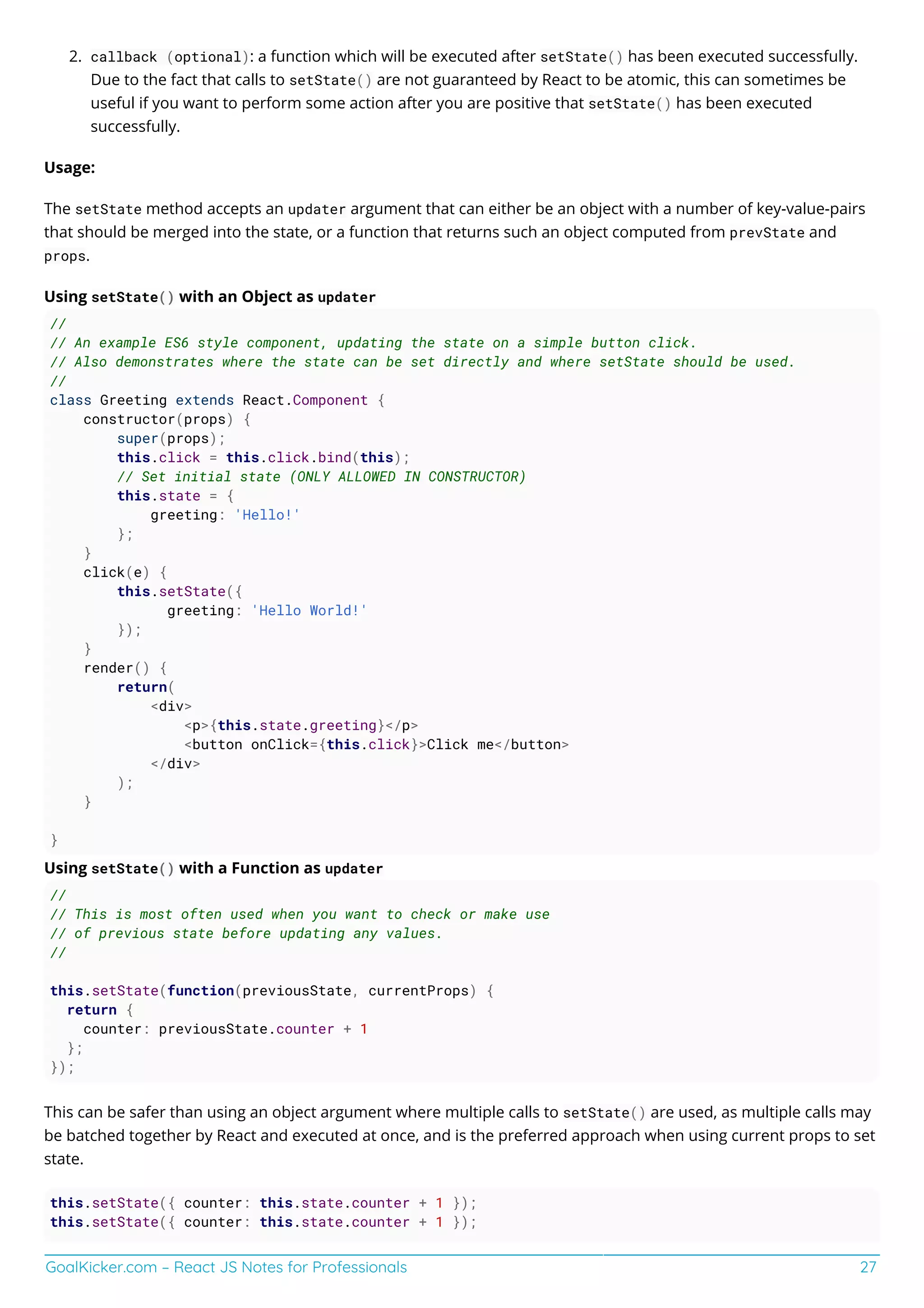 GoalKicker.com – React JS Notes for Professionals 27
callback (optional): a function which will be executed after setState() has been executed successfully.2.
Due to the fact that calls to setState() are not guaranteed by React to be atomic, this can sometimes be
useful if you want to perform some action after you are positive that setState() has been executed
successfully.
Usage:
The setState method accepts an updater argument that can either be an object with a number of key-value-pairs
that should be merged into the state, or a function that returns such an object computed from prevState and
props.
Using setState() with an Object as updater
//
// An example ES6 style component, updating the state on a simple button click.
// Also demonstrates where the state can be set directly and where setState should be used.
//
class Greeting extends React.Component {
constructor(props) {
super(props);
this.click = this.click.bind(this);
// Set initial state (ONLY ALLOWED IN CONSTRUCTOR)
this.state = {
greeting: 'Hello!'
};
}
click(e) {
this.setState({
greeting: 'Hello World!'
});
}
render() {
return(
<div>
<p>{this.state.greeting}</p>
<button onClick={this.click}>Click me</button>
</div>
);
}
}
Using setState() with a Function as updater
//
// This is most often used when you want to check or make use
// of previous state before updating any values.
//
this.setState(function(previousState, currentProps) {
return {
counter: previousState.counter + 1
};
});
This can be safer than using an object argument where multiple calls to setState() are used, as multiple calls may
be batched together by React and executed at once, and is the preferred approach when using current props to set
state.
this.setState({ counter: this.state.counter + 1 });
this.setState({ counter: this.state.counter + 1 });
 