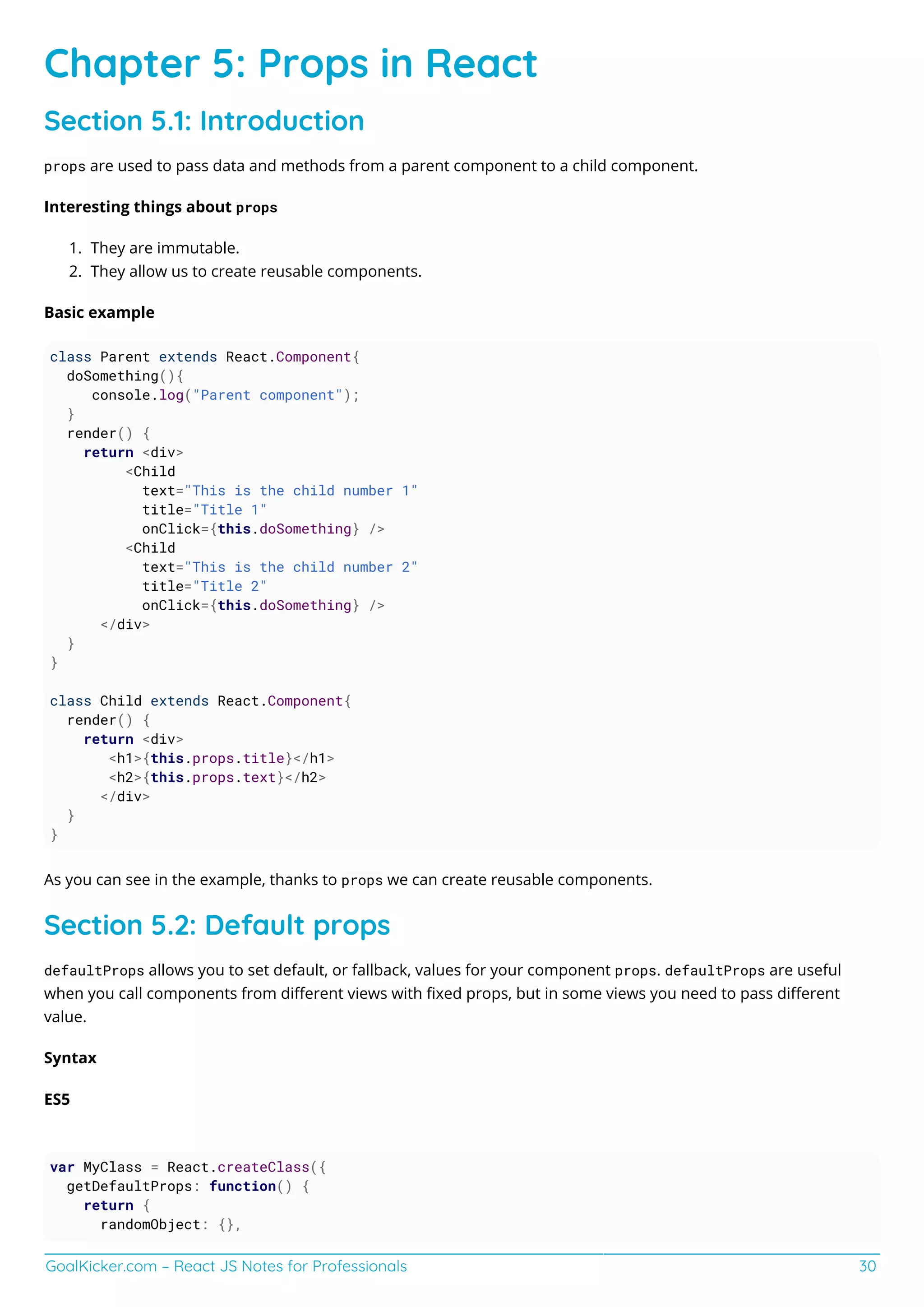 GoalKicker.com – React JS Notes for Professionals 30
Chapter 5: Props in React
Section 5.1: Introduction
props are used to pass data and methods from a parent component to a child component.
Interesting things about props
They are immutable.1.
They allow us to create reusable components.2.
Basic example
class Parent extends React.Component{
doSomething(){
console.log("Parent component");
}
render() {
return <div>
<Child
text="This is the child number 1"
title="Title 1"
onClick={this.doSomething} />
<Child
text="This is the child number 2"
title="Title 2"
onClick={this.doSomething} />
</div>
}
}
class Child extends React.Component{
render() {
return <div>
<h1>{this.props.title}</h1>
<h2>{this.props.text}</h2>
</div>
}
}
As you can see in the example, thanks to props we can create reusable components.
Section 5.2: Default props
defaultProps allows you to set default, or fallback, values for your component props. defaultProps are useful
when you call components from diﬀerent views with ﬁxed props, but in some views you need to pass diﬀerent
value.
Syntax
ES5
var MyClass = React.createClass({
getDefaultProps: function() {
return {
randomObject: {},
 