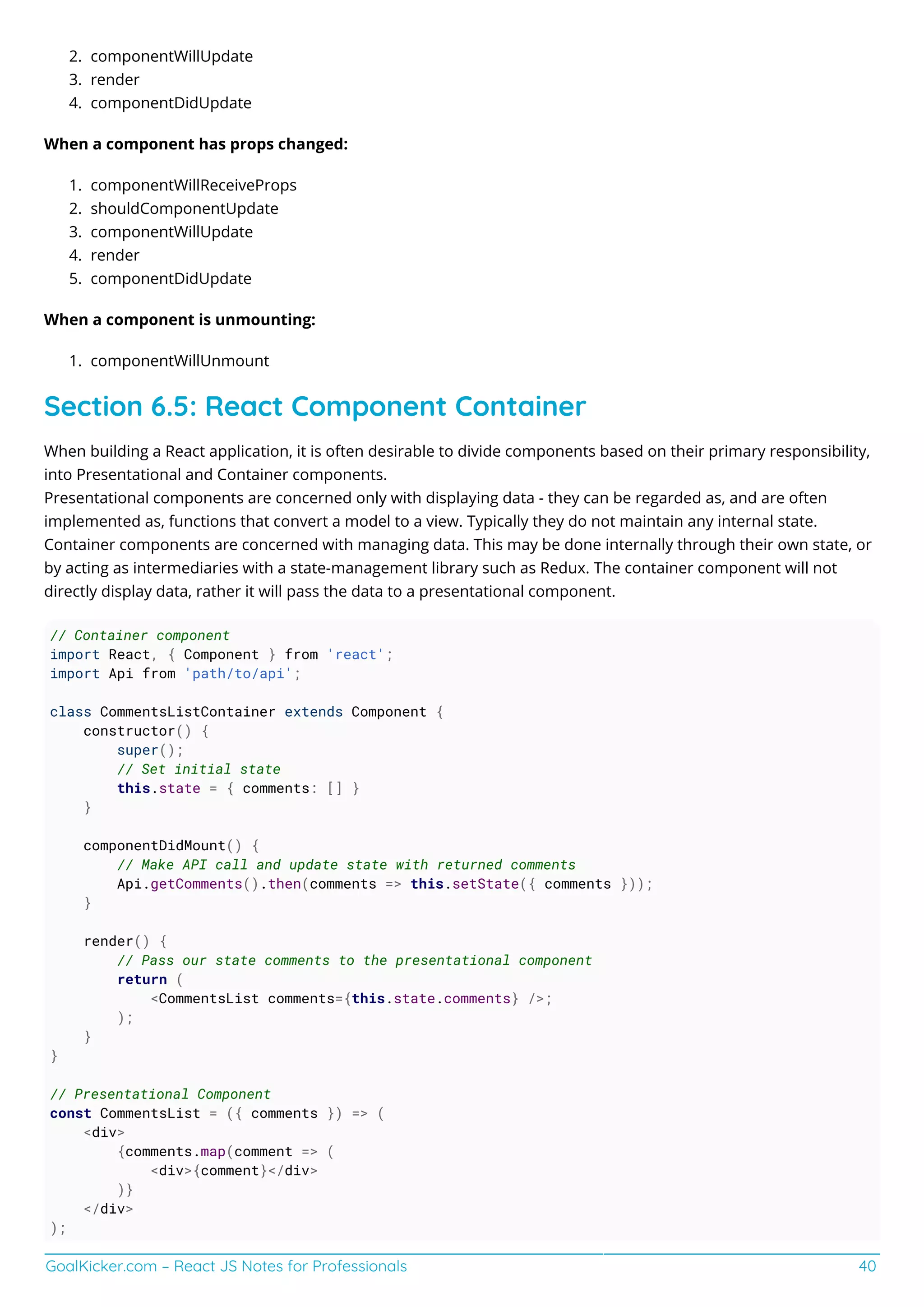 GoalKicker.com – React JS Notes for Professionals 40
componentWillUpdate2.
render3.
componentDidUpdate4.
When a component has props changed:
componentWillReceiveProps1.
shouldComponentUpdate2.
componentWillUpdate3.
render4.
componentDidUpdate5.
When a component is unmounting:
componentWillUnmount1.
Section 6.5: React Component Container
When building a React application, it is often desirable to divide components based on their primary responsibility,
into Presentational and Container components.
Presentational components are concerned only with displaying data - they can be regarded as, and are often
implemented as, functions that convert a model to a view. Typically they do not maintain any internal state.
Container components are concerned with managing data. This may be done internally through their own state, or
by acting as intermediaries with a state-management library such as Redux. The container component will not
directly display data, rather it will pass the data to a presentational component.
// Container component
import React, { Component } from 'react';
import Api from 'path/to/api';
class CommentsListContainer extends Component {
constructor() {
super();
// Set initial state
this.state = { comments: [] }
}
componentDidMount() {
// Make API call and update state with returned comments
Api.getComments().then(comments => this.setState({ comments }));
}
render() {
// Pass our state comments to the presentational component
return (
<CommentsList comments={this.state.comments} />;
);
}
}
// Presentational Component
const CommentsList = ({ comments }) => (
<div>
{comments.map(comment => (
<div>{comment}</div>
)}
</div>
);
 