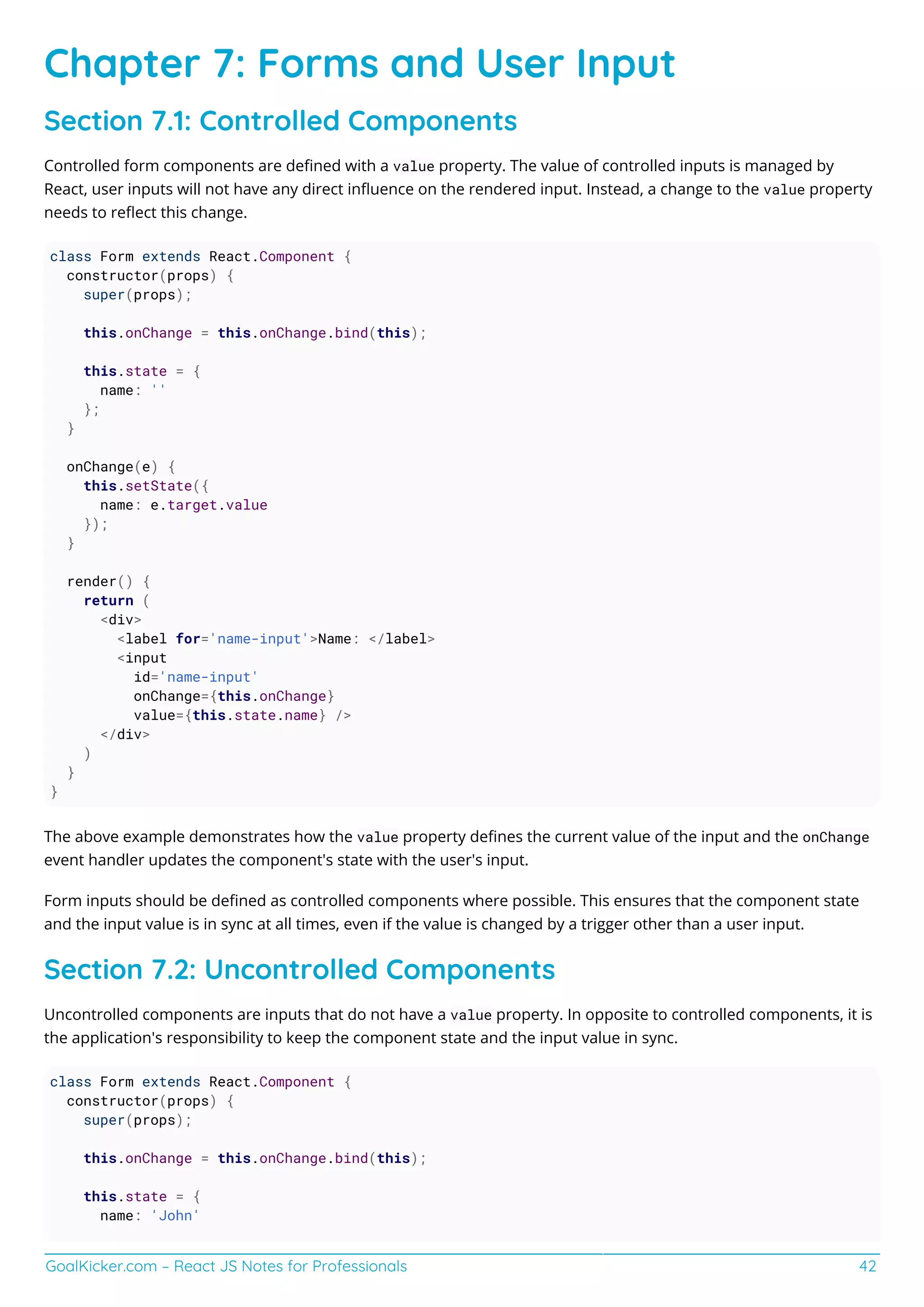 GoalKicker.com – React JS Notes for Professionals 42
Chapter 7: Forms and User Input
Section 7.1: Controlled Components
Controlled form components are deﬁned with a value property. The value of controlled inputs is managed by
React, user inputs will not have any direct inﬂuence on the rendered input. Instead, a change to the value property
needs to reﬂect this change.
class Form extends React.Component {
constructor(props) {
super(props);
this.onChange = this.onChange.bind(this);
this.state = {
name: ''
};
}
onChange(e) {
this.setState({
name: e.target.value
});
}
render() {
return (
<div>
<label for='name-input'>Name: </label>
<input
id='name-input'
onChange={this.onChange}
value={this.state.name} />
</div>
)
}
}
The above example demonstrates how the value property deﬁnes the current value of the input and the onChange
event handler updates the component's state with the user's input.
Form inputs should be deﬁned as controlled components where possible. This ensures that the component state
and the input value is in sync at all times, even if the value is changed by a trigger other than a user input.
Section 7.2: Uncontrolled Components
Uncontrolled components are inputs that do not have a value property. In opposite to controlled components, it is
the application's responsibility to keep the component state and the input value in sync.
class Form extends React.Component {
constructor(props) {
super(props);
this.onChange = this.onChange.bind(this);
this.state = {
name: 'John'
 