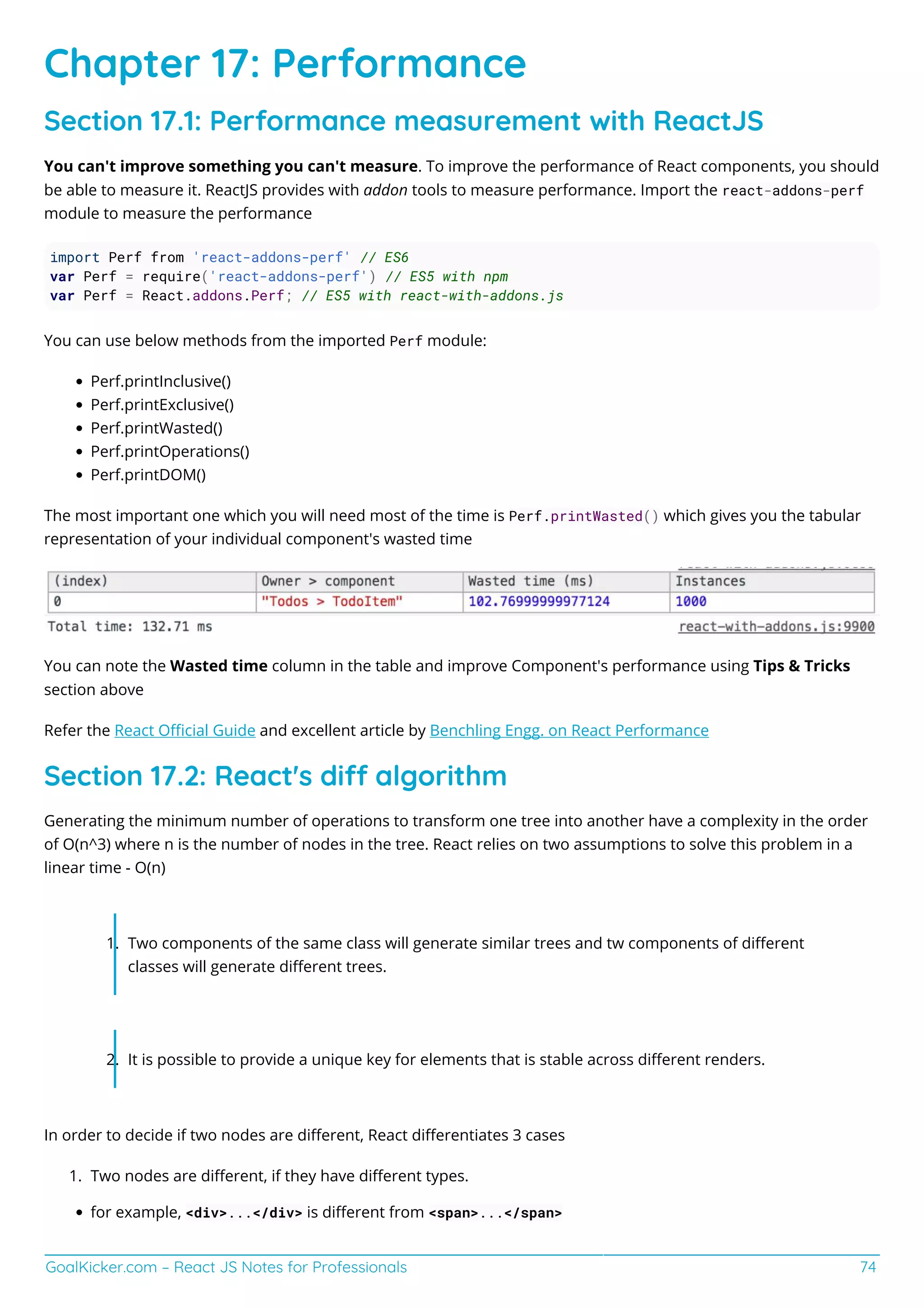 GoalKicker.com – React JS Notes for Professionals 74
Chapter 17: Performance
Section 17.1: Performance measurement with ReactJS
You can't improve something you can't measure. To improve the performance of React components, you should
be able to measure it. ReactJS provides with addon tools to measure performance. Import the react-addons-perf
module to measure the performance
import Perf from 'react-addons-perf' // ES6
var Perf = require('react-addons-perf') // ES5 with npm
var Perf = React.addons.Perf; // ES5 with react-with-addons.js
You can use below methods from the imported Perf module:
Perf.printInclusive()
Perf.printExclusive()
Perf.printWasted()
Perf.printOperations()
Perf.printDOM()
The most important one which you will need most of the time is Perf.printWasted() which gives you the tabular
representation of your individual component's wasted time
You can note the Wasted time column in the table and improve Component's performance using Tips & Tricks
section above
Refer the React Oﬃcial Guide and excellent article by Benchling Engg. on React Performance
Section 17.2: React's di algorithm
Generating the minimum number of operations to transform one tree into another have a complexity in the order
of O(n^3) where n is the number of nodes in the tree. React relies on two assumptions to solve this problem in a
linear time - O(n)
Two components of the same class will generate similar trees and tw components of diﬀerent1.
classes will generate diﬀerent trees.
It is possible to provide a unique key for elements that is stable across diﬀerent renders.2.
In order to decide if two nodes are diﬀerent, React diﬀerentiates 3 cases
Two nodes are diﬀerent, if they have diﬀerent types.1.
for example, <div>...</div> is diﬀerent from <span>...</span>
 