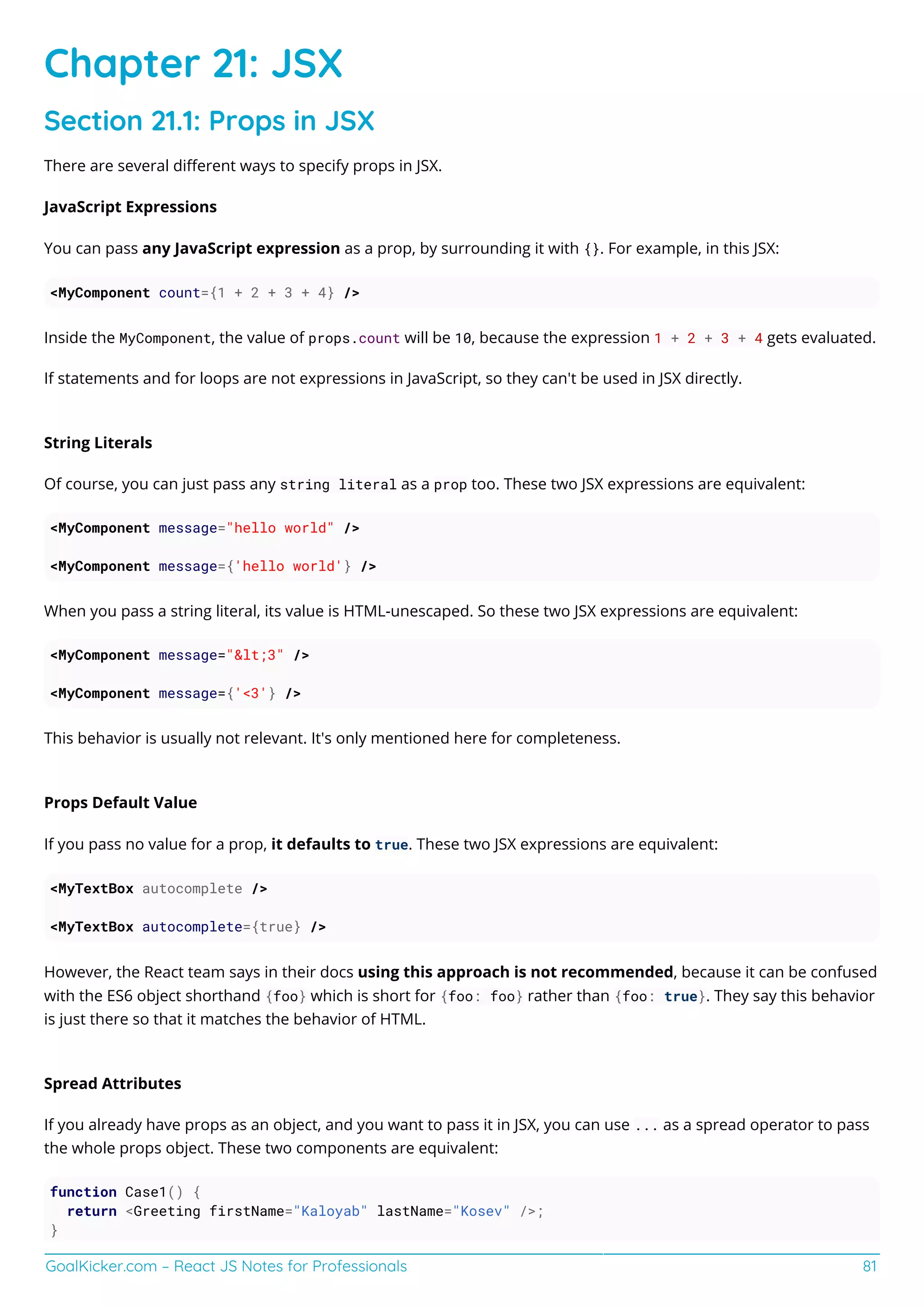 GoalKicker.com – React JS Notes for Professionals 81
Chapter 21: JSX
Section 21.1: Props in JSX
There are several diﬀerent ways to specify props in JSX.
JavaScript Expressions
You can pass any JavaScript expression as a prop, by surrounding it with {}. For example, in this JSX:
<MyComponent count={1 + 2 + 3 + 4} />
Inside the MyComponent, the value of props.count will be 10, because the expression 1 + 2 + 3 + 4 gets evaluated.
If statements and for loops are not expressions in JavaScript, so they can't be used in JSX directly.
String Literals
Of course, you can just pass any string literal as a prop too. These two JSX expressions are equivalent:
<MyComponent message="hello world" />
<MyComponent message={'hello world'} />
When you pass a string literal, its value is HTML-unescaped. So these two JSX expressions are equivalent:
<MyComponent message="&lt;3" />
<MyComponent message={'<3'} />
This behavior is usually not relevant. It's only mentioned here for completeness.
Props Default Value
If you pass no value for a prop, it defaults to true. These two JSX expressions are equivalent:
<MyTextBox autocomplete />
<MyTextBox autocomplete={true} />
However, the React team says in their docs using this approach is not recommended, because it can be confused
with the ES6 object shorthand {foo} which is short for {foo: foo} rather than {foo: true}. They say this behavior
is just there so that it matches the behavior of HTML.
Spread Attributes
If you already have props as an object, and you want to pass it in JSX, you can use ... as a spread operator to pass
the whole props object. These two components are equivalent:
function Case1() {
return <Greeting firstName="Kaloyab" lastName="Kosev" />;
}
 