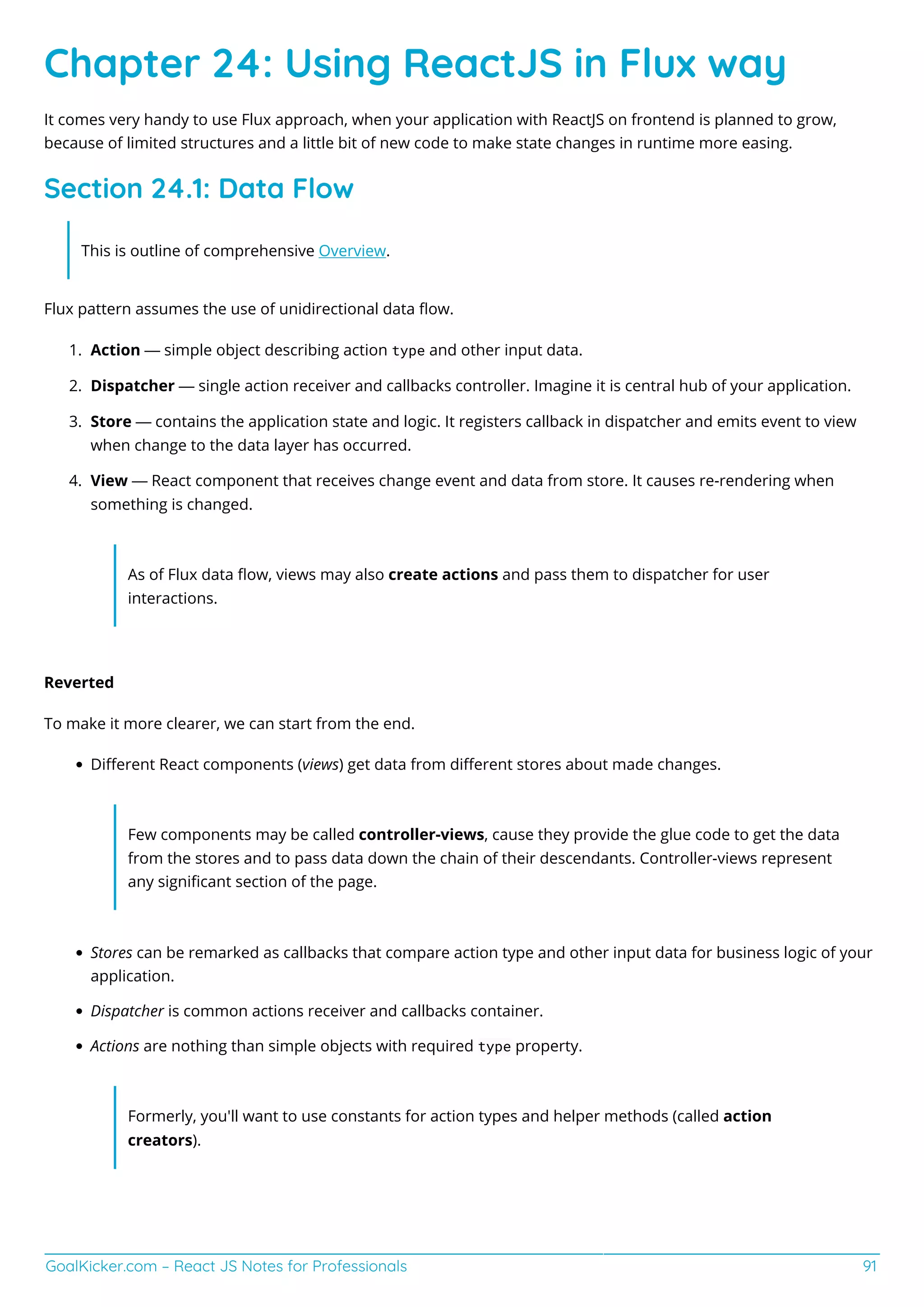 GoalKicker.com – React JS Notes for Professionals 91
Chapter 24: Using ReactJS in Flux way
It comes very handy to use Flux approach, when your application with ReactJS on frontend is planned to grow,
because of limited structures and a little bit of new code to make state changes in runtime more easing.
Section 24.1: Data Flow
This is outline of comprehensive Overview.
Flux pattern assumes the use of unidirectional data ﬂow.
Action — simple object describing action type and other input data.1.
Dispatcher — single action receiver and callbacks controller. Imagine it is central hub of your application.2.
Store — contains the application state and logic. It registers callback in dispatcher and emits event to view3.
when change to the data layer has occurred.
View — React component that receives change event and data from store. It causes re-rendering when4.
something is changed.
As of Flux data ﬂow, views may also create actions and pass them to dispatcher for user
interactions.
Reverted
To make it more clearer, we can start from the end.
Diﬀerent React components (views) get data from diﬀerent stores about made changes.
Few components may be called controller-views, cause they provide the glue code to get the data
from the stores and to pass data down the chain of their descendants. Controller-views represent
any signiﬁcant section of the page.
Stores can be remarked as callbacks that compare action type and other input data for business logic of your
application.
Dispatcher is common actions receiver and callbacks container.
Actions are nothing than simple objects with required type property.
Formerly, you'll want to use constants for action types and helper methods (called action
creators).
 