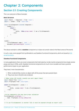 GoalKicker.com – React JS Notes for Professionals 11
Chapter 2: Components
Section 2.1: Creating Components
This is an extension of Basic Example:
Basic Structure
import React, { Component } from 'react';
import { render } from 'react-dom';
class FirstComponent extends Component {
render() {
return (
<div>
Hello, {this.props.name}! I am a FirstComponent.
</div>
);
}
}
render(
<FirstComponent name={ 'User' } />,
document.getElementById('content')
);
The above example is called a stateless component as it does not contain state (in the React sense of the word).
In such a case, some people ﬁnd it preferable to use Stateless Functional Components, which are based on ES6
arrow functions.
Stateless Functional Components
In many applications there are smart components that hold state but render dumb components that simply receive
props and return HTML as JSX. Stateless functional components are much more reusable and have a positive
performance impact on your application.
They have 2 main characteristics:
When rendered they receive an object with all the props that were passed down1.
They must return the JSX to be rendered2.
// When using JSX inside a module you must import React
import React from 'react';
import PropTypes from 'prop-types';
const FirstComponent = props => (
<div>
Hello, {props.name}! I am a FirstComponent.
</div>
);
//arrow components also may have props validation
FirstComponent.propTypes = {
name: PropTypes.string.isRequired,
}
// To use FirstComponent in another file it must be exposed through an export call:
 