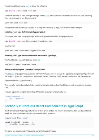 GoalKicker.com – React JS Notes for Professionals 23
You can install React using npm by doing the following:
npm install --save react react-dom
Facebook released its own package manager named Yarn, which can also be used to install React. After installing
Yarn you just need to run this command:
yarn add react react-dom
You can then use React in your project in exactly the same way as if you had installed React via npm.
Installing react type deﬁnitions in Typescript 2.0+
To compile your code using typescript, add/install type deﬁnition ﬁles using npm or yarn.
npm install --save-dev @types/react @types/react-dom
or, using yarn
yarn add --dev @types/react @types/react-dom
Installing react type deﬁnitions in older versions of Typescript
You have to use a separate package called tsd
tsd install react react-dom --save
Adding or Changing the Typescript conﬁguration
To use JSX, a language mixing javascript with html/xml, you have to change the typescript compiler conﬁguration. In
the project's typescript conﬁguration ﬁle (usually named tsconfig.json), you will need to add the JSX option as:
"compilerOptions": { "jsx": "react" },
That compiler option basically tells the typescript compiler to translate the JSX tags in code to javascript function
calls.
To avoid typescript compiler converting JSX to plain javascript function calls, use
"compilerOptions": {
"jsx": "preserve"
},
Section 3.3: Stateless React Components in TypeScript
React components that are pure functions of their props and do not require any internal state can be written as
JavaScript functions instead of using the standard class syntax, as:
import React from 'react'
const HelloWorld = (props) => (
<h1>Hello, {props.name}!</h1>
);
The same can be achieved in Typescript using the React.SFC class:
 