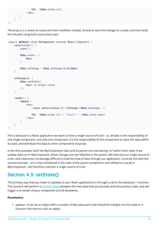GoalKicker.com – React JS Notes for Professionals 26
URL: {this.state.url}
</div>
)
}
}
The prop url is saved on state and then modiﬁed. Instead, choose to save the changes to a state, and then build
the full path using both state and props:
export default class MyComponent extends React.Component {
constructor() {
super();
this.state = {
days: ''
}
this.onChange = this.onChange.bind(this);
}
onChange(e) {
this.setState({
days: e.target.value
});
}
render() {
return (
<div>
<input defaultValue={2} onChange={this.onChange} />
URL: {this.props.url + '/days?=' + this.state.days}
</div>
)
}
}
This is because in a React application we want to have a single source of truth - i.e. all data is the responsibility of
one single component, and only one component. It is the responsibility of this component to store the data within
its state, and distribute the data to other components via props.
In the ﬁrst example, both the MyComponent class and its parent are maintaining 'url' within their state. If we
update state.url in MyComponent, these changes are not reﬂected in the parent. We have lost our single source of
truth, and it becomes increasingly diﬃcult to track the ﬂow of data through our application. Contrast this with the
second example - url is only maintained in the state of the parent component, and utilised as a prop in
MyComponent - we therefore maintain a single source of truth.
Section 4.3: setState()
The primary way that you make UI updates to your React applications is through a call to the setState() function.
This function will perform a shallow merge between the new state that you provide and the previous state, and will
trigger a re-render of your component and all decedents.
Parameters
updater: It can be an object with a number of key-value pairs that should be merged into the state or a1.
function that returns such an object.
 