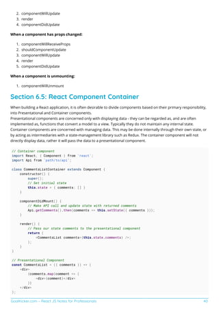 GoalKicker.com – React JS Notes for Professionals 40
componentWillUpdate2.
render3.
componentDidUpdate4.
When a component has props changed:
componentWillReceiveProps1.
shouldComponentUpdate2.
componentWillUpdate3.
render4.
componentDidUpdate5.
When a component is unmounting:
componentWillUnmount1.
Section 6.5: React Component Container
When building a React application, it is often desirable to divide components based on their primary responsibility,
into Presentational and Container components.
Presentational components are concerned only with displaying data - they can be regarded as, and are often
implemented as, functions that convert a model to a view. Typically they do not maintain any internal state.
Container components are concerned with managing data. This may be done internally through their own state, or
by acting as intermediaries with a state-management library such as Redux. The container component will not
directly display data, rather it will pass the data to a presentational component.
// Container component
import React, { Component } from 'react';
import Api from 'path/to/api';
class CommentsListContainer extends Component {
constructor() {
super();
// Set initial state
this.state = { comments: [] }
}
componentDidMount() {
// Make API call and update state with returned comments
Api.getComments().then(comments => this.setState({ comments }));
}
render() {
// Pass our state comments to the presentational component
return (
<CommentsList comments={this.state.comments} />;
);
}
}
// Presentational Component
const CommentsList = ({ comments }) => (
<div>
{comments.map(comment => (
<div>{comment}</div>
)}
</div>
);
 