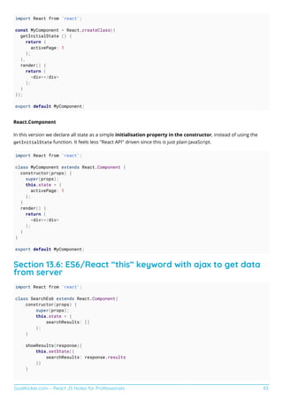GoalKicker.com – React JS Notes for Professionals 63
import React from 'react';
const MyComponent = React.createClass({
getInitialState () {
return {
activePage: 1
};
},
render() {
return (
<div></div>
);
}
});
export default MyComponent;
React.Component
In this version we declare all state as a simple initialisation property in the constructor, instead of using the
getInitialState function. It feels less "React API" driven since this is just plain JavaScript.
import React from 'react';
class MyComponent extends React.Component {
constructor(props) {
super(props);
this.state = {
activePage: 1
};
}
render() {
return (
<div></div>
);
}
}
export default MyComponent;
Section 13.6: ES6/React “this” keyword with ajax to get data
from server
import React from 'react';
class SearchEs6 extends React.Component{
constructor(props) {
super(props);
this.state = {
searchResults: []
};
}
showResults(response){
this.setState({
searchResults: response.results
})
}
 
