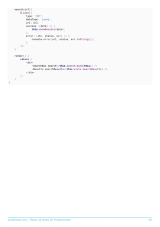 GoalKicker.com – React JS Notes for Professionals 64
search(url){
$.ajax({
type: "GET",
dataType: 'jsonp',
url: url,
success: (data) => {
this.showResults(data);
},
error: (xhr, status, err) => {
console.error(url, status, err.toString());
}
});
}
render() {
return (
<div>
<SearchBox search={this.search.bind(this)} />
<Results searchResults={this.state.searchResults} />
</div>
);
}
}
 