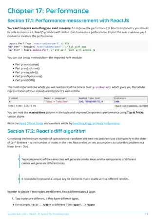 GoalKicker.com – React JS Notes for Professionals 74
Chapter 17: Performance
Section 17.1: Performance measurement with ReactJS
You can't improve something you can't measure. To improve the performance of React components, you should
be able to measure it. ReactJS provides with addon tools to measure performance. Import the react-addons-perf
module to measure the performance
import Perf from 'react-addons-perf' // ES6
var Perf = require('react-addons-perf') // ES5 with npm
var Perf = React.addons.Perf; // ES5 with react-with-addons.js
You can use below methods from the imported Perf module:
Perf.printInclusive()
Perf.printExclusive()
Perf.printWasted()
Perf.printOperations()
Perf.printDOM()
The most important one which you will need most of the time is Perf.printWasted() which gives you the tabular
representation of your individual component's wasted time
You can note the Wasted time column in the table and improve Component's performance using Tips & Tricks
section above
Refer the React Oﬃcial Guide and excellent article by Benchling Engg. on React Performance
Section 17.2: React's di algorithm
Generating the minimum number of operations to transform one tree into another have a complexity in the order
of O(n^3) where n is the number of nodes in the tree. React relies on two assumptions to solve this problem in a
linear time - O(n)
Two components of the same class will generate similar trees and tw components of diﬀerent1.
classes will generate diﬀerent trees.
It is possible to provide a unique key for elements that is stable across diﬀerent renders.2.
In order to decide if two nodes are diﬀerent, React diﬀerentiates 3 cases
Two nodes are diﬀerent, if they have diﬀerent types.1.
for example, <div>...</div> is diﬀerent from <span>...</span>
 