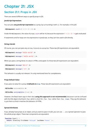 GoalKicker.com – React JS Notes for Professionals 81
Chapter 21: JSX
Section 21.1: Props in JSX
There are several diﬀerent ways to specify props in JSX.
JavaScript Expressions
You can pass any JavaScript expression as a prop, by surrounding it with {}. For example, in this JSX:
<MyComponent count={1 + 2 + 3 + 4} />
Inside the MyComponent, the value of props.count will be 10, because the expression 1 + 2 + 3 + 4 gets evaluated.
If statements and for loops are not expressions in JavaScript, so they can't be used in JSX directly.
String Literals
Of course, you can just pass any string literal as a prop too. These two JSX expressions are equivalent:
<MyComponent message="hello world" />
<MyComponent message={'hello world'} />
When you pass a string literal, its value is HTML-unescaped. So these two JSX expressions are equivalent:
<MyComponent message="&lt;3" />
<MyComponent message={'<3'} />
This behavior is usually not relevant. It's only mentioned here for completeness.
Props Default Value
If you pass no value for a prop, it defaults to true. These two JSX expressions are equivalent:
<MyTextBox autocomplete />
<MyTextBox autocomplete={true} />
However, the React team says in their docs using this approach is not recommended, because it can be confused
with the ES6 object shorthand {foo} which is short for {foo: foo} rather than {foo: true}. They say this behavior
is just there so that it matches the behavior of HTML.
Spread Attributes
If you already have props as an object, and you want to pass it in JSX, you can use ... as a spread operator to pass
the whole props object. These two components are equivalent:
function Case1() {
return <Greeting firstName="Kaloyab" lastName="Kosev" />;
}
 