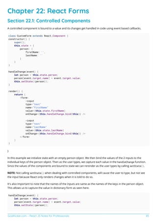 GoalKicker.com – React JS Notes for Professionals 85
Chapter 22: React Forms
Section 22.1: Controlled Components
A controlled component is bound to a value and its changes get handled in code using event based callbacks.
class CustomForm extends React.Component {
constructor() {
super();
this.state = {
person: {
firstName: '',
lastName: ''
}
}
}
handleChange(event) {
let person = this.state.person;
person[event.target.name] = event.target.value;
this.setState({person});
}
render() {
return (
<form>
<input
type="text"
name="firstName"
value={this.state.firstName}
onChange={this.handleChange.bind(this)} />
<input
type="text"
name="lastName"
value={this.state.lastName}
onChange={this.handleChange.bind(this)} />
</form>
)
}
}
In this example we initialize state with an empty person object. We then bind the values of the 2 inputs to the
individual keys of the person object. Then as the user types, we capture each value in the handleChange function.
Since the values of the components are bound to state we can rerender as the user types by calling setState().
NOTE: Not calling setState() when dealing with controlled components, will cause the user to type, but not see
the input because React only renders changes when it is told to do so.
It's also important to note that the names of the inputs are same as the names of the keys in the person object.
This allows us to capture the value in dictionary form as seen here.
handleChange(event) {
let person = this.state.person;
person[event.target.name] = event.target.value;
this.setState({person});
 