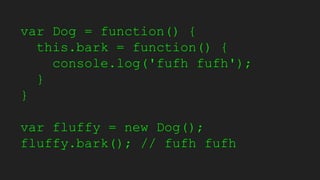 var Dog = function() {
this.bark = function() {
console.log('fufh fufh');
}
}
var fluffy = new Dog();
fluffy.bark(); // fufh fufh
 