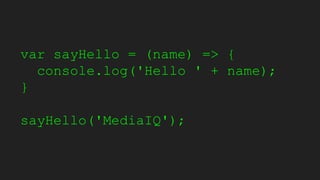 var sayHello = (name) => {
console.log('Hello ' + name);
}
sayHello('MediaIQ');
 