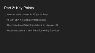 Part 2: Key Points
You can write classes in JS (as in Java)
As with JSX it is just a syntactic sugar
At compile time Babel translates it to plain old JS
Arrow functions is a shorthand for writing functions.
 