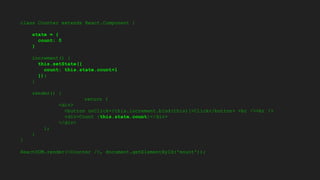 class Counter extends React.Component {
state = {
count: 0
}
increment() {
this.setState({
count: this.state.count+1
});
}
render() {
return (
<div>
<button onClick={this.increment.bind(this)}>Click</button> <br /><br />
<div>Count {this.state.count}</div>
</div>
);
}
}
ReactDOM.render(<Counter />, document.getElementById('mount'));
 