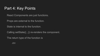 Part 4: Key Points
React Components are just functions.
Props are external to the function.
State is internal to the function.
Calling setState({...}) re-renders the component.
The return type of the function is
JSX
 