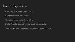 Part 5: Key Points
React is made up on Components.
Components can be nested.
The component hierarchy is a tree.
Unlike Angular you can create small components.
Try to make your component stateless for more control.
 