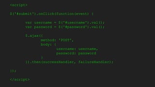 <script>
$('#submit').onClick(function(event) {
var username = $('#username').val();
var password = $('#password').val();
$.ajax({
method: 'POST',
body: {
username: username,
password: password
}
}).then(successHandler, failureHandler);
});
</script>
 