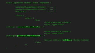 class LoginForm extends React.Component {
usernameChangeHandler(event) { ... }
passwordChangeHandler(event) { ... }
onSubmit() { ... }
render() {
return (
<div>
<label>Username:</label>
<input type="text"
onChange={usernameChangeHandler} />
<label>Password:</label>
<input type="text"
onChange={passwordChangeHandler} />
<button onClick={onSubmit}>Login</button>
</div>
);
}
}
 
