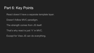 Part 6: Key Points
React doesn’t have a separate template layer.
Doesn’t follow MVC paradigm.
The strength comes from JS itself.
That’s why react is just ‘V’ in MVC.
Except for View JS can do everything.
 