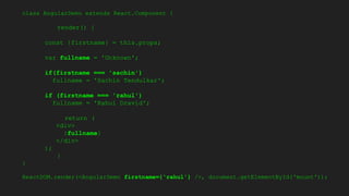 class AngularDemo extends React.Component {
render() {
const {firstname} = this.props;
var fullname = 'Unknown';
if(firstname === 'sachin')
fullname = 'Sachin Tendulkar';
if (firstname === 'rahul')
fullname = 'Rahul Dravid';
return (
<div>
{fullname}
</div>
);
}
}
ReactDOM.render(<AngularDemo firstname={'rahul'} />, document.getElementById('mount'));
 