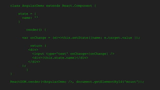 class AngularDemo extends React.Component {
state = {
name: ''
}
render() {
var onChange = (e)=>this.setState({name: e.target.value });
return (
<div>
<input type='text' onChange={onChange} />
<div>{this.state.name}</div>
</div>
);
}
}
ReactDOM.render(<AngularDemo />, document.getElementById('mount'));
 