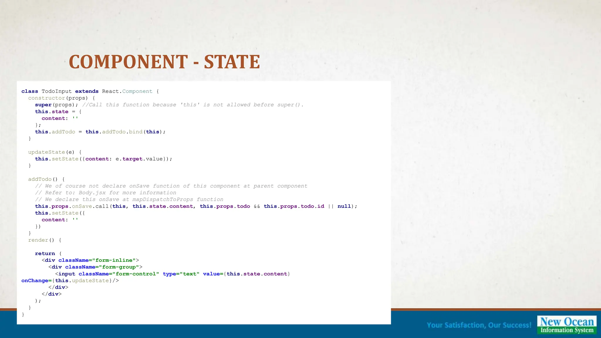 COMPONENT - STATE class TodoInput extends React.Component { constructor(props) { super(props); //Call this function because 'this' is not allowed before super(). this.state = { content: '' }; this.addTodo = this.addTodo.bind(this); } updateState(e) { this.setState({content: e.target.value}); } addTodo() { // We of course not declare onSave function of this component at parent component // Refer to: Body.jsx for more information // We declare this onSave at mapDispatchToProps function this.props.onSave.call(this, this.state.content, this.props.todo && this.props.todo.id || null); this.setState({ content: '' }) } render() { return ( <div className="form-inline"> <div className="form-group"> <input className="form-control" type="text" value={this.state.content} onChange={this.updateState}/> </div> </div> ); } } 
